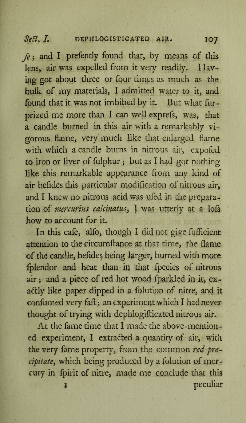 fe; and I prefently found that, by means of this lens, air was expelled from it very readily. Hav- ing got about three or four times as much as the bulk of my materials, I admitted water to it, and found that it was not imbibed by it. But what fur- prized me more than I can well exprefs, was, that a candle burned in this air with a remarkably vi- gorous flame, very much like that enlarged flame with which a candle burns in nitrous air, expofed to iron or liver of fulphur j but as I had got nothing like this remarkable appearance from any kind of air befides this particular modiflcation of nitrous air, and I knew no nitrous acid was ufed in the prepara- tion of mercurius caldnatus^ I was utterly at a lols how to account for it. In this cafe, alfo, though I did not give fuflicient attention to the circumftance at that time, the flame of the candle, befides being larger, burned with more Iplendor and heat than in that fpecies of nitrous air; and a piece of red hot wood fparkled in it, ex- adly like paper dipped in a folution of nitre, and it confumed very fail; an experiment which I had never thought of trying with dephlogifticated nitrous air. At the fame time that I made the above-mention- ed experiment, I extraded a quantity of air, with the very fame property, from the common red pre-- dpitatey which being produced by a folution of mer- cury in fpirit of nitre, made me conclude that this j peculiar