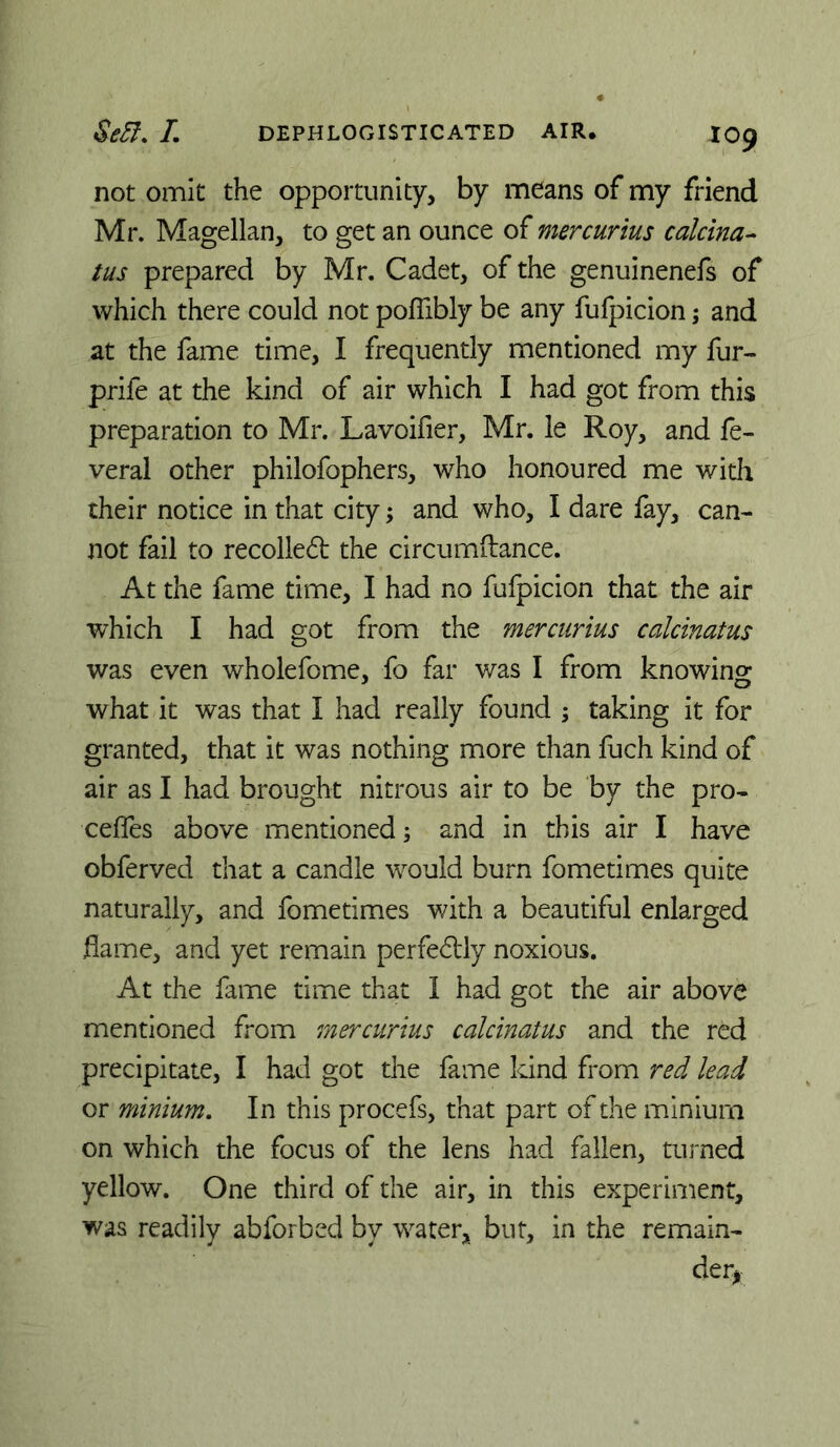 not omit the opportunity, by means of my friend Mr. Magellan, to get an ounce of mercurius calcina^ tus prepared by Mr. Cadet, of the genuinenefs of which there could not pofiibly be any fufpicion; and at the fame time, I frequently mentioned my fur- prife at the kind of air which I had got from this preparation to Mr. Lavoifier, Mr. le Roy, and fe- veral other philofophers, who honoured me with their notice in that city; and who, I dare fay, can- not fail to recoiled the circumftance. At the fame time, I had no fufpicion that the air which I had got from the mercurius calcinatus was even wholefome, fo far v/as I from knowing what it was that I had really found ; taking it for granted, that it was nothing more than fuch kind of air as I had brought nitrous air to be by the pro- ceffes above mentioned; and in this air I have obferved that a candle would burn fometimes quite naturally, and fometimes v/ith a beautiful enlarged flame, and yet remain perfedly noxious. At the fame time that I had got the air above mentioned from mercurius calcinatus and the red precipitate, I had got the fame kind from red, lead or minium. In this procefs, that part of the minium on which the focus of the lens had fallen, turned yellow. One third of the air, in this experiment, was readily abforbed by water, but, in the remain- der^