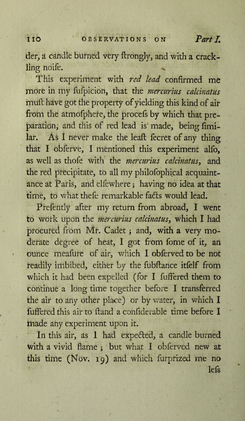 der, ^ candle burned very ftrongly, and with a crack- ling noife. ^ This experiment with red lead confirmed me more in my fufpicion, that the mercurius calcinatus mufl: have got the property of yielding this kind of air from the atmofphere, the procefs by which that pre- paration, and this of red lead is made, being fimi- lar. As I never make the lead: fecret of any thing that I obferve, I mentioned this experiment alfo, as well as thofe with the mercurius calcinatus^ and the red precipitate, to all my philofophical acquaint- ance at Paris, and elfewhere 5 having no idea at that time, to what thefe remarkable fa6ls would lead. Prefently after my return from abroad, I went to work upon the mercurius calcinatus^ which I had procured from Mr. Cadet; and, with a very mo- derate degree of heat, I got from fome of it, an ounce meafure of air, which I obferved to be not readily imibibed, either by the fubftance itfelf from which it had been expelled (for I fuffered them to continue a long time together before I transferred the air to any other place) or by water, in which I fuffered this air to (land a confiderable time before I jmade any experiment upon it. In this air, as 1 had expedfed, a candle burned with a vivid flame ; but what I obferved new at this time (Nov. 19) and which furprized me no lefs