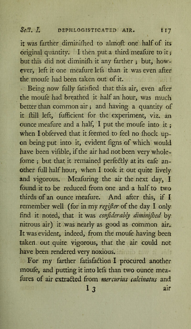 it was farther dimlnifbed to almofl: one half of its original quantity. I then put a third meafure to it; but this did not diminifh it any farther ; but, how- ever, left it one meafure lefs than it was even after the moufe had been taken out of it. Being now fully fatisfied that this air, even after the moufe had breathed it half an hour, was much better than common air; and having a quantity of it ftill left, fufficient for the experiment, viz. an ounce meafure and a half, I put the moufe into it; when I obferved that it feemed to feel no Ihock up- on being put into it, evident figns of which would have been vifible, if the air had not been very whole- fome ; but that it remained perfedtly at its eafe an- other full half hour, when I took it out quite lively and vigorous. Meafuring the air the next day, I found it to be reduced from one and a half to two thirds of an ounce meafure. And after this, if I remember well (for in my regifter of the day I only find it noted, that it was confiderahly diminijhed by nitrous air) it was nearly as good as common air. It was evident, indeed, from the moufe having been taker! out quite vigorous, that the air could not have been rendered very noxious. ‘ For my farther fatisfadion I procured another moufe, and putting it into lefs than two ounce mea- fures of air extracted from mercurius calcinatus and I 3 air