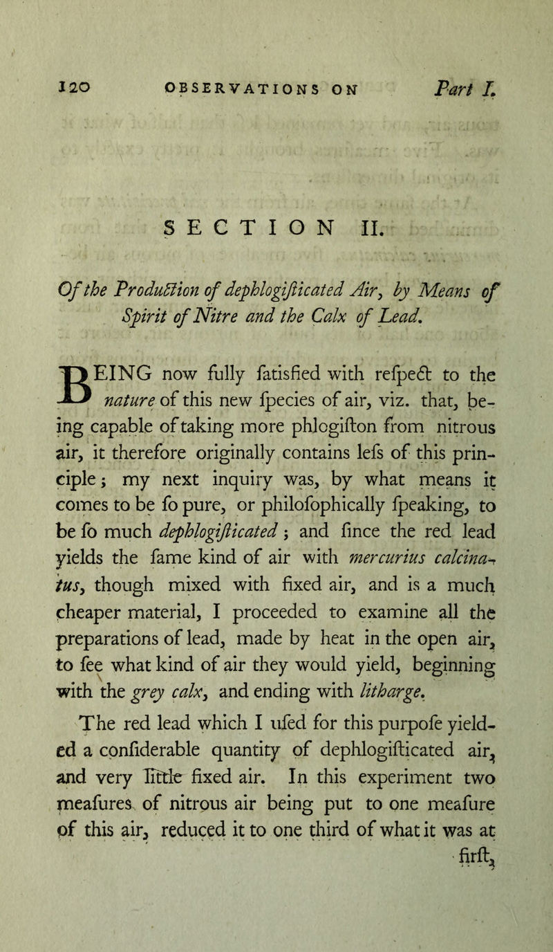 SECTION II. Of the Produ^ion of dephlogifticated Air^ by Means of Spirit of Nitre and the Calx of Lead, Being now fully fadsfied widi refped to the nature of this new fpecies of air, viz. that, be- ing capable of taking more phlogifton from nitrous air, it therefore originally contains lefs of this prin- ciple ; my next inquiry was, by what means it comes to be fo pure, or philofophically fpeaking, to be fo much dephlogifticated; and fince the red lead yields the fame kind of air with mercurius calcina-r iuSy though mixed with fixed air, and is a much cheaper material, I proceeded to examine all the preparations of lead^ made by heat in the open air, to fee what kind of air they would yield, beginning with the grey calxy and ending with litharge. The red lead which I ufed for this purpofe yield- ed a cpnfiderable quantity of dephlogifticated air^^ and very ITttie fixed air. In this experiirient two meafures of nitrous air being put to one meafure of this air, reduced it to one third of what it was at ■firft.