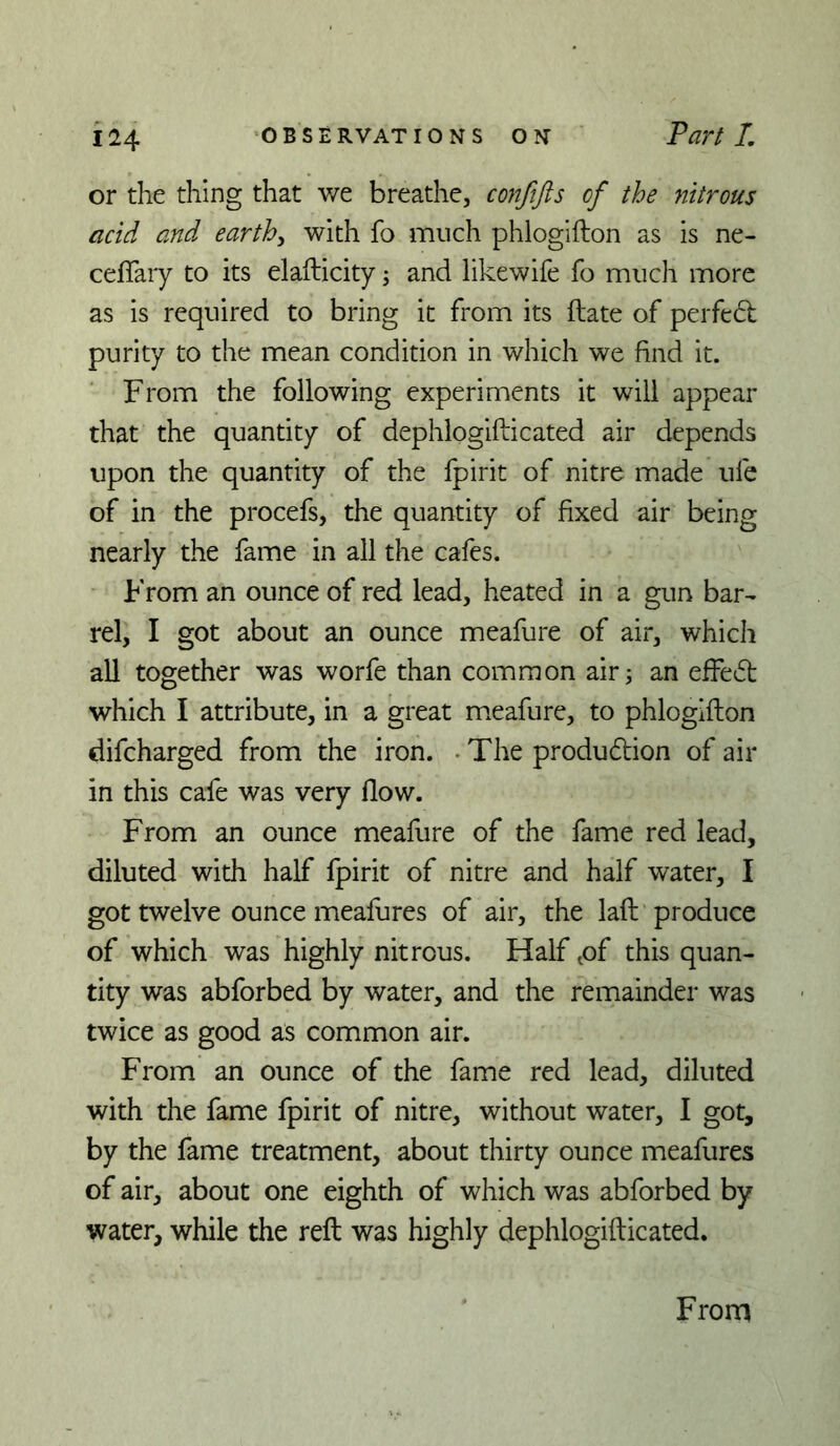 or the thing that we breathe, conftfts of the nitrous acid and earthy with fo much phlogifton as is ne- cefTary to its elafticity; and likewife fo much more as is required to bring it from its (late of perfedt purity to the mean condition in which we find it. From the following experiments it will appear that the quantity of dephlogifticated air depends upon the quantity of the fpirit of nitre made ufe of in the procefs, the quantity of fixed air being nearly the fame in all the cafes. From an ounce of red lead, heated in a gun bar- rel, I got about an ounce meafure of air, which all together was worfe than common air; an effedl which I attribute, in a great meafure, to phlogifton difcharged from the iron. • The produdlion of air in this cafe was very flow. From an ounce meafure of the fame red lead, diluted with half fpirit of nitre and half water, I got twelve ounce meafures of air, the laft produce of which was highly nitrous. Half ^of this quan- tity was abforbed by water, and the remainder was twice as good as common air. From an ounce of the fame red lead, diluted with the fame fpirit of nitre, without water, I got, by the fame treatment, about thirty ounce meafures of air, about one eighth of which was abforbed by water, while the reft was highly dephlogifticated. From