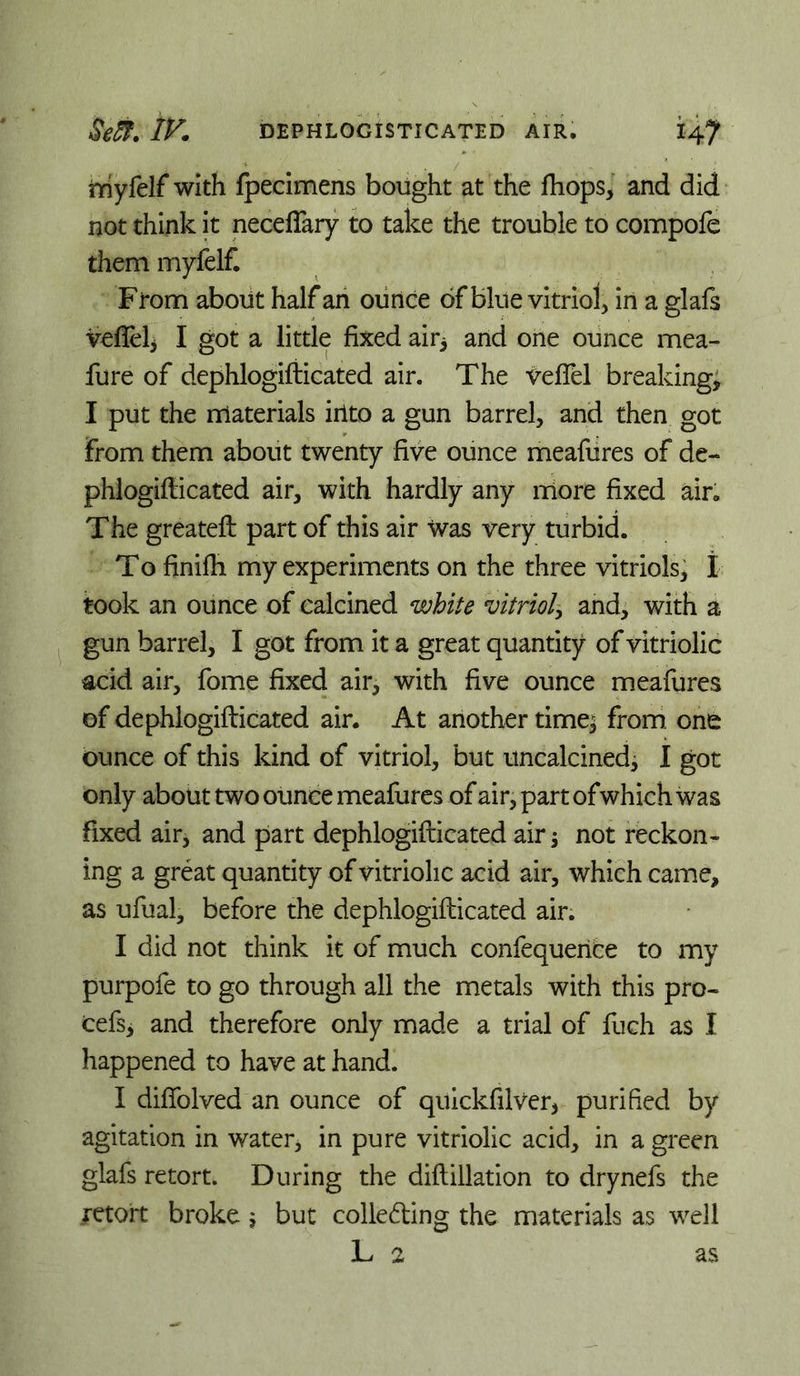 triyfelf with fpecimens bought at the fhops, and did not think it neceffaiy to take the trouble to compofe them myfelf. From about half an ounce of blue vitriol, in a glafs vefleh I got a little fixed air^ and one ounce mea- fure of dephlogifiicated air. The tefibl breaking; I put the materials iilto a gun barrel, and then got From them about twenty five ounce meafures of de- phiogiilicated air, with hardly any more fixed air. The greateft part of this air was very turbid. To finifh my experiments on the three vitriols; t took an ounce of calcined white vitriol^ and, with a gun barrel, I got from it a great quantity of vitriolic acid air, fome fixed air, with five ounce meafures of dephlogifiicated air. At another time; from, ont ounce of this kind of vitriol, but uncalcined^ 1 got only about two ounce meafures of air, part ofwhich was fixed air, and part dephlogifiicated air; not reckon- ing a great quantity of vitriolic acid air, which came, as ufual, before the dephlogifiicated air. I did not think it of much confequenfce to my purpofe to go through all the metals with this pro- cefsi and therefore only made a trial of fuch as I happened to have at hand. I diffolved an ounce of qilickfilver, purified by agitation in water, in pure vitriolic acid, in a green glafs retort. During the diflillation to drynefs the retort broke 5 but colleding the materials as well L 2 as