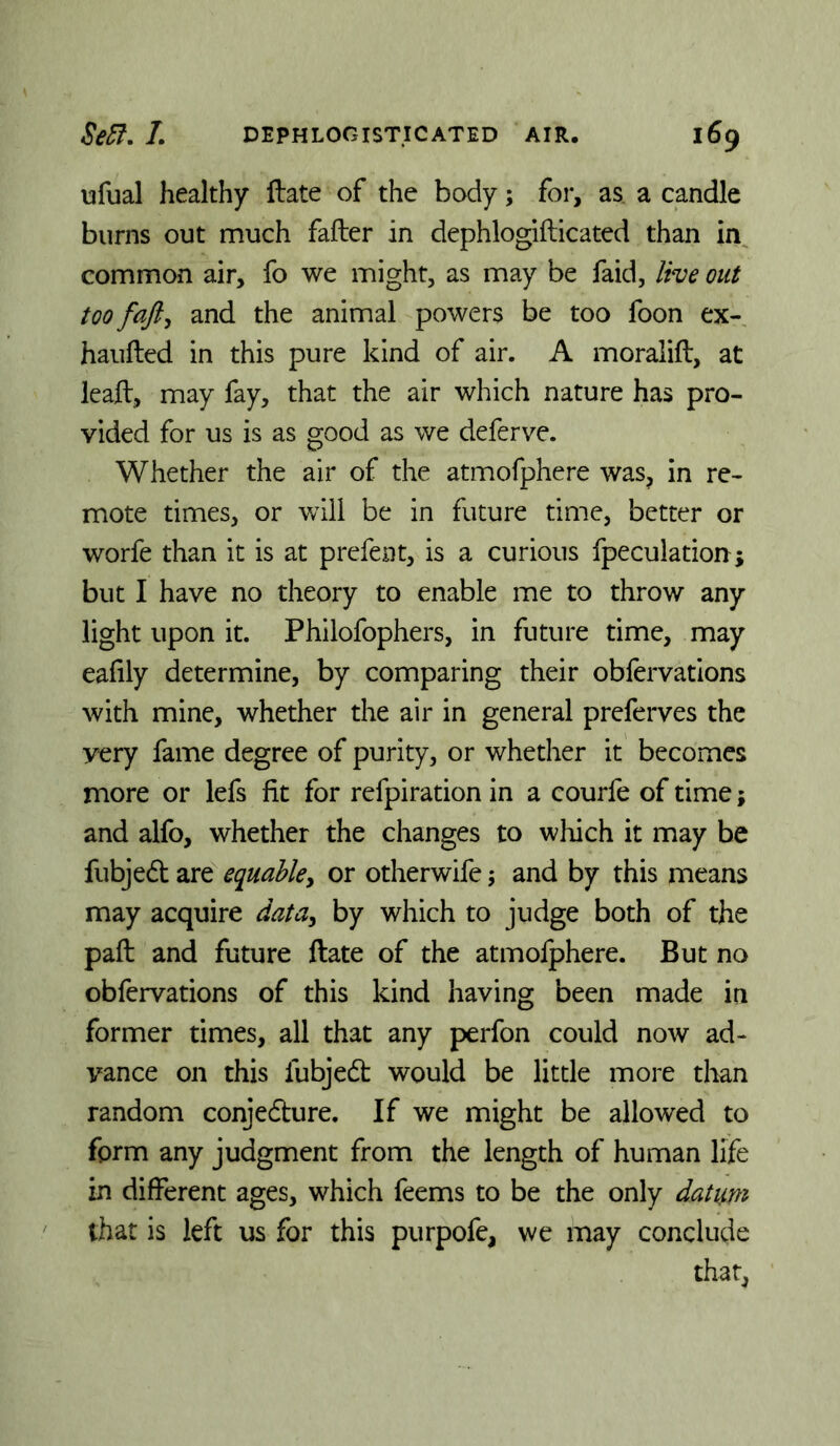 ufual healthy ftate of the body; for, as a candle burns out much fafter in dephlogifticated than in^ common air, fo we might, as may be faid, live out too fafty and the animal powers be too foon ex- hauflied in this pure kind of air. A moralift, at leaft, may fay, that the air which nature has pro- vided for us is as good as we deferve. Whether the air of the atmofphere was, in re- mote times, or v/ill be in future time, better or worfe than it is at prefent, is a curious fpeculation; but I have no theory to enable me to throw any light upon it. Philofophers, in future time, may ealily determine, by comparing their oblervations with mine, whether the air in general preferves the very fame degree of purity, or whether it becomes more or lefs fit for refpiration in a courfe of time; and alfo, whether the changes to which it may be fubjed are equable^ or otherwife; and by this means may acquire data^ by which to judge both of the paft and future ftate of the atmofphere. But no obfervations of this kind having been made in former times, all that any perfon could now ad- vance on this fubjed would be little more tlian random conjedure. If we might be allowed to form any judgment from the length of human life in different ages, which feems to be the only datum that is left us for this purpofe, we may conclude that,