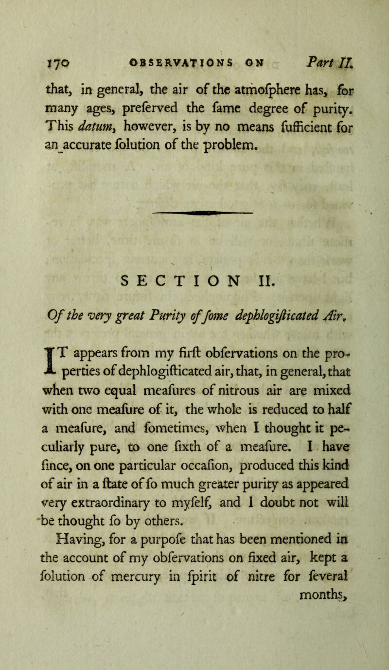 that, in general, the air of the atrhofphere has, for many ages, preferved the fame degree of purity. This datumy however, is by no means fufEcient for an accurate folution of the problem. SECTION IL Of the very great Purity of fame defhlogifticated Air^ IT appears from my firft obfervations on the pro-* perties of dephlogifticated air, that, in general, that when two equal meafures of nitrous air are mixed with one meafure of it, the whole is reduced to half a meafure, and fometimes, when I thought it pe- culiarly pure, to one fixth of a meafure. I have lince, on one particular occafion, produced this kind of air in a ftate of fo much greater purity as appeared very extraordinary to myfelfi and 1 doubt not will ‘be thought fo by others. Having, for a purpofe that has been mentioned in the account of my obfervations on fixed air, kept a folution of mercury in fpirit of nitre for feveral months.