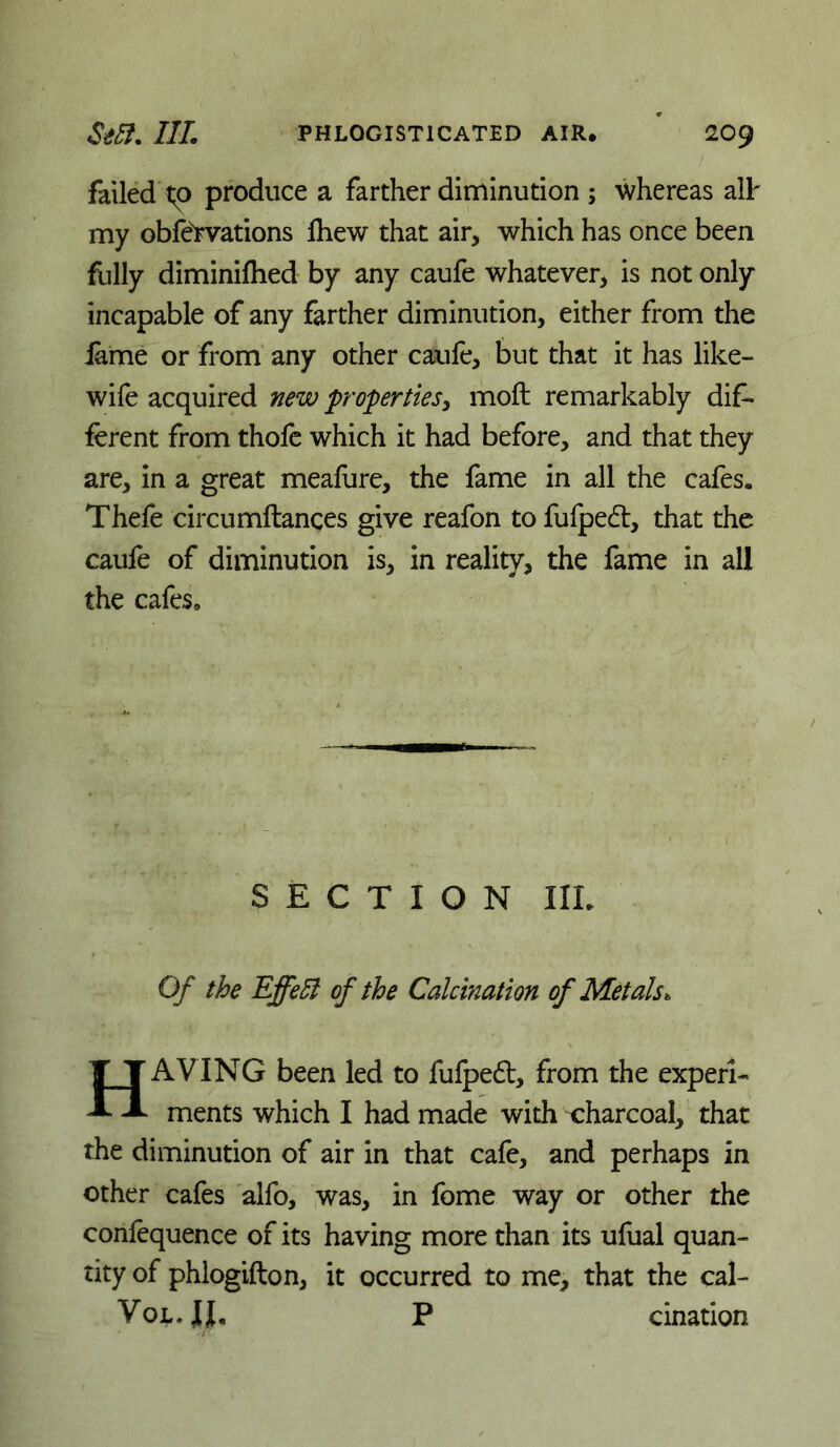 failed't;p produce a farther diminution ; ^vhereas alh my obfervations Ihew that air, which has once been fiilly diminiflied by any caufe whatever, is not only incapable of any farther diminution, either from the iame or from any other caufe, but that it has like- wile acquired new properties^ moft remarkably dif- ferent from thofe which it had before, and that they are, in a great meafure, the fame in all the cafes. Thefe circumftances give reafon to fufped:, that the caufe of diminution is, in reality, the fame in all the cafes. SECTION IIL Of the Effeli of the Calcination of Metals. Having been led to fulped, from the experi- ments which I had made with charcoal, that the diminution of air in that cafe, and perhaps in other cafes alfo, ,was, in feme way or other the confequence of its having more than its ufual quan- tity of phlogifton, it occurred to me, that the cal- VojL.JI, P cination