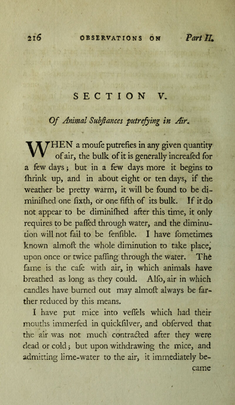 SECTION V. Of Animal Subfiances putrefying in Air. HEN a moufe putrefies in any given quantity ▼ ^ of air, the bulk of it is generally increafed for a few days; but in a few days more it begins to Ihrink up, and in about eight or ten days, if the weather be pretty warm, it will be found to be di- minifhed one fixth, or one fifth of its bulk. If it do not appear to be diminifhed after this time, it only requires to be paffed through water, and the diminu- tion will not fail to be fenfible. I have fometimes known almofl the whole diminution to take place, upon once or twice paffing through the water. Th6 fame is the cafe with air, in which animals have breathed as long as they could. Alfo, air in which candles have burned out may almoft always be far- ther reduced by this means. I have put mice into veflels which had their mouths Imrnerfed in quickfilver, and obferved that the air was not much contra6led after they were dead or cold j but upon withdrawing the mice, and admitting lime-water to the air, it immediately be- came