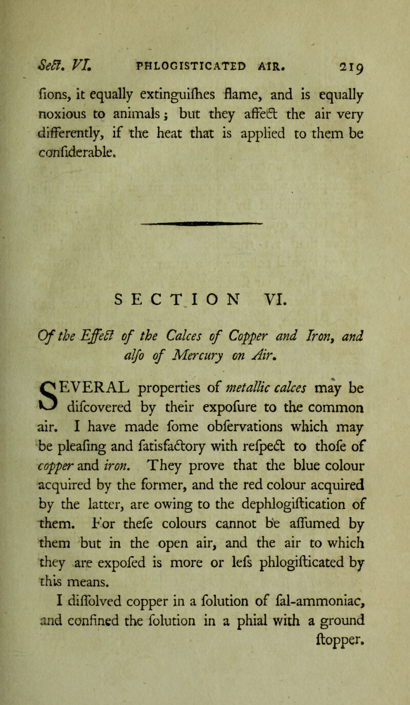 lions, it equally extinguilhes flame, and is equally noxious to animals j but they afFetfl: the air very differently, if the heat that is applied to them be confiderable. S E C T J O N VI. Of the Effe^ of the Calces of Copper and Iron, and alfo of Mercury on Air. SEVERAL properties of metallic calces may be difcovered by their expofure to the common air. I have made fome obfervations which may be pleafing and fatisfadory with refpedt to thofe of copper'axA iron. They prove that the blue colour acquired by the former, and the red colour acquired by the latter, are owing to the dephlogiftication of them. For thefe colours cannot be alTumed by them but in the open air, and the air to which they are expofed is more or lefs phlogifticated by this means. I diflblved copper in a folution of fal-ammoniac, and confined the folution in a phial with a ground ftopper.