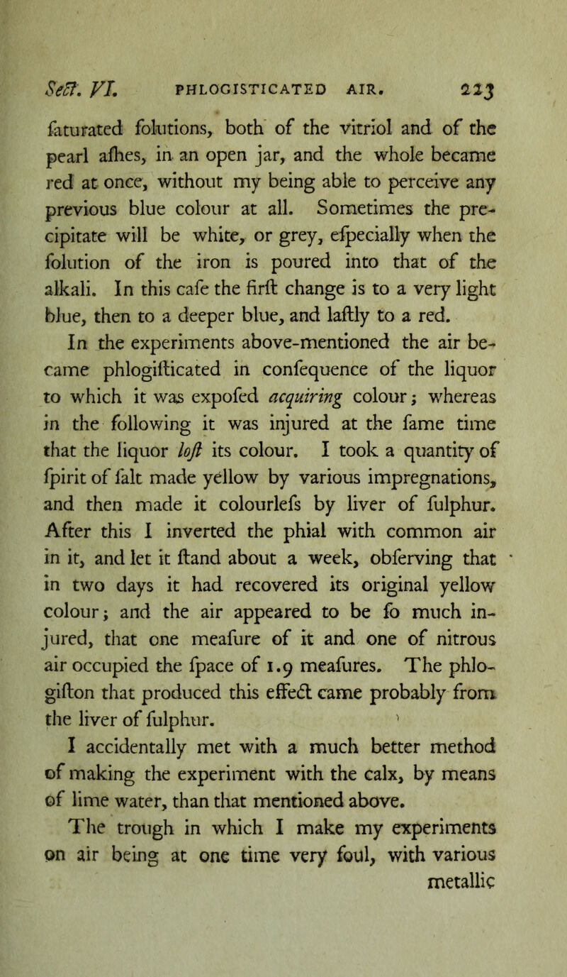 faturated fokitions, both' of the vitriol and of the pearl afhes, in an open jar, and the whole became j*ed at once, without my being able to perceive any previous blue colour at all. Sometimes the pre- cipitate will be white, or grey, elpecially when the folution of the iron is poured into that of the alkali. In this cafe the firft change is to a very light blue, then to a deeper blue, and laftly to a red. In the experiments above-mentioned the air be- came phlogifticated in confequence of the liquor to which it was expofed acquiring colour; whereas in the following it was injured at the fame time that the liquor loft its colour, I took a quantity of Ipirit of fait made yellow by various impregnations, and then made it colourlefs by liver of fulphur. After this I inverted the phial with common air in it, and let it Hand about a week, obferving that in two days it had recovered its original yellow colour; and the air appeared to be fo much in- jured, that one meafure of it and one of nitrous air occupied the fpace of 1.9 meafures. The phlo- gifton that produced this effedl came probably from the liver of fulphur. ^ I accidentally met with a much better method of making the experiment with the calx, by means of lime water, than that mentioned above. The trough in which I make my experiments on air being at one time very foul, with various metallic