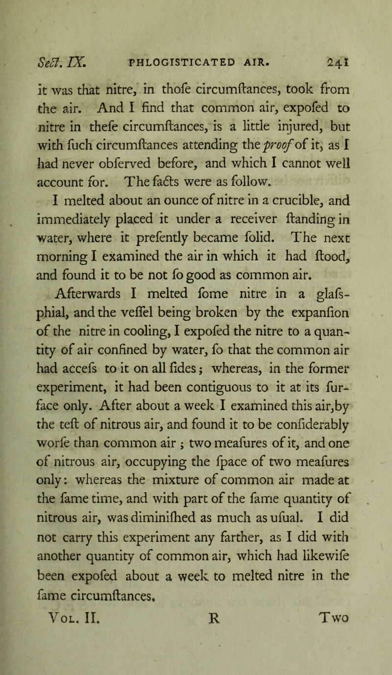 it was that nitre, in thofe circumfbances, took from the air. And I find that common air, expofed to nitre in thefe circumftances, is a little injured, but with fuch circumftances attending t\\t proof oi it) as I had never obferved before, and which I cannot well account for. The fadts were as follow. I melted about an ounce of nitre in a crucible, and immediately placed it under a receiver ftanding in water, where it prefently became folid. The next morning I examined the air in which it had ftood, and found it to be not fo good as common air. Afterwards I melted fome nitre in a glafs- phial, and the veflel being broken by the expanfion of the nitre in cooling, I expofed the nitre to a quan- tity of air confined by water, fo that the common air had accefs to it on all fides; whereas, in the former experiment, it had been contiguous to it at its fur- face only. After about a week I examined this air,by the teft of nitrous air, and found it to be confiderably worfe than common air ; two meafures of it, and one of nitrous air, occupying the fpace of two meafures only: whereas the mixture of common air made at the fame time, and with part of the fanne quantity of nitrous air, was diminiftied as much as ufual. I did not carry this experiment any farther, as I did with another quantity of common air, which had likewife been expofed about a week to melted nitre in the fame circumftances.