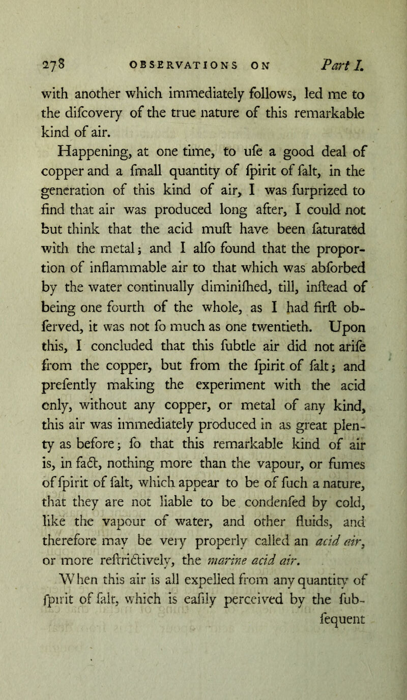 with another which immediately follows, led me to the difcoveiy of the true nature of this remarkable kind of air. Happening, at one time, to ufe a good deal of copper and a fmall quantity of fpirit of fait, in the generation of this kind of air, I was furprized to find that air was produced long after, I could not but think that the acid muft have been faturat^d with the metal; and I alfo found that the propor- tion of inflammable air to that which was abforbed by the water continually diminifhed, till, inflead of being one fourth of the whole, as I had firft ob- ferved, it was not fo much as one twentieth. Upon this, I concluded that this fubtle air did not arife from the copper, but from the fpirit of fait; and prefently making the experiment with the acid only, without any copper, or metal of any kind, this air was immediately produced in as great plen- ty as before; fo that this remarkable kind of air is, in fad, nothing more than the vapour, or fumes of fpirit of fait, which appear to be of fuch a nature, that they are not liable to be condenfed by cold, like the vapour of water, and other fluids, and therefore may be very properly called an acid air, or more reflrictively, the marine acid air, W hen this air is all expelled from any quantit} of fpirit of fait, which is eafily perceived by the fub- fequent