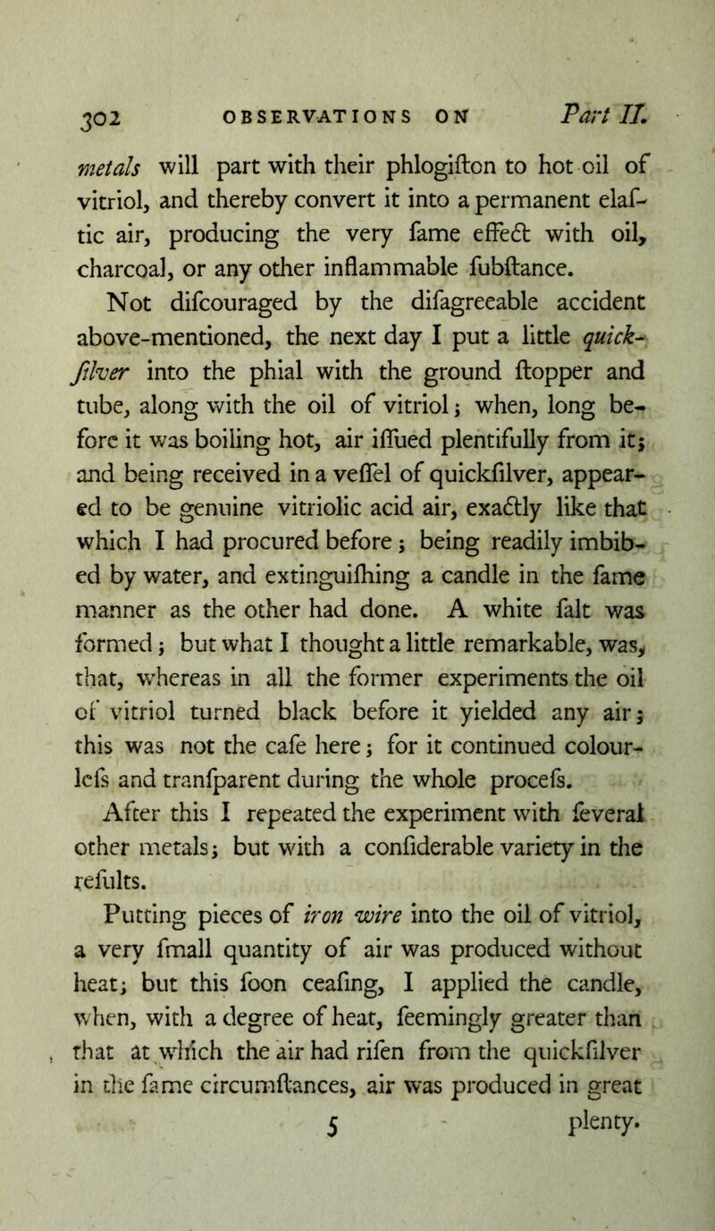 IPUVt Ilm metals will part with their phlogifton to hot oil of vitriol, and thereby convert it into a permanent elaf- tic air, producing the very fame efFe6b with oil, charcoal, or any other inflammable fubftance. Not difcouraged by the difagreeable accident above-mentioned, the next day I put a little quicks ftlver into the phial with the ground ftopper and tube, along with the oil of vitriol; when, long be- fore it v/as boiling hot, air iflfued plentifully from itj and being received in a veflTel of quickfilver, appear- ed to be genuine vitriolic acid air, exa6tly like that which I had procured before; being readily imbib- ed by water, and extinguifliing a candle in the fame manner as the other had done. A white fait was formed; but what I thought a little remarkable, was, that, whereas in all the former experiments the oil ct vitriol turned black before it yielded any air; this was not the cafe here; for it continued colour- icfs and tranfparent during the whole procefs. After this I repeated the experiment with feveral other metals; but with a confiderable variety in the refults. Putting pieces of iron wire into the oil of vitriol, a very fmall quantity of air was produced without heat; but this foon ceafing, I applied the candle, when, with a degree of heat, feemingly greater than that at which the air had rifen from the quickfilver in the fame circumfl-ances, air was produced in great 5 plenty.