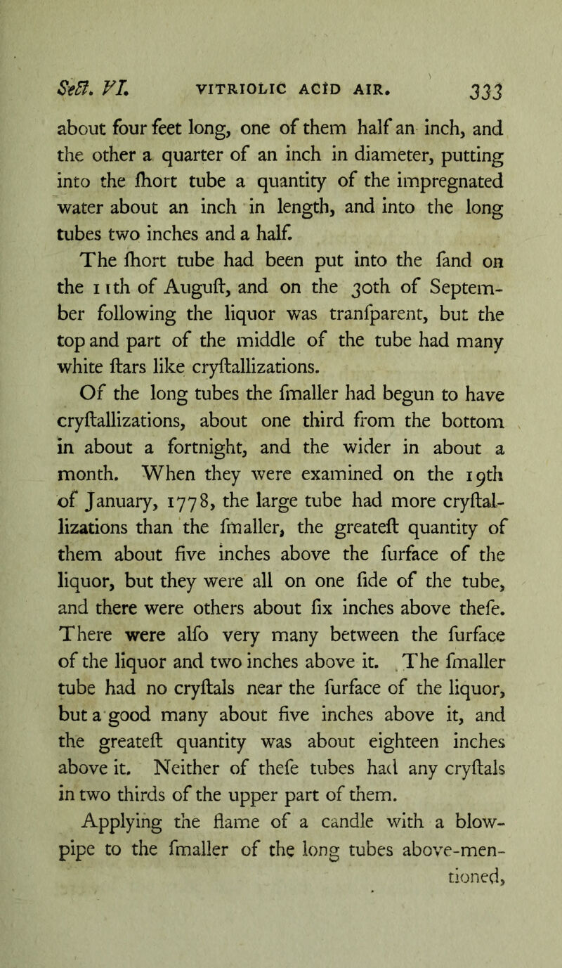 about four feet long, one of them half an inch, and the other a quarter of an inch in diameter, putting into the fhort tube a quantity of the impregnated water about an inch in length, and into the long tubes two inches and a half. The Ihort tube had been put into the fand on the I ith of Auguft, and on the 30th of Septem- ber following the liquor was tranfparent, but the top and part of the middle of the tube had many white ftars like cryftallizations. Of the long tubes the fmaller had begun to have cryftallizations, about one third from the bottom in about a fortnight, and the wider in about a month. When they were examined on the 19th of January, 1778, the large tube had more cryftal- lizations than the frn after, the greateft quantity of them about five inches above the furface of the liquor, but they were all on one fide of the tube, and there were others about fix inches above thefe. There were alfo very many between the furface of the liquor and two inches above it. .The fmaller tube had no cryftals near the furface of the liquor, but a good many about five inches above it, and the greateft quantity was about eighteen inches above it. Neither of thefe tubes had any cryftals in two thirds of the upper part of them. Applying the flame of a candle with a blow- pipe to the fmaller of the long tubes above-men- tioned,