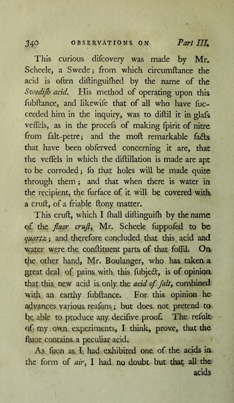 This curious difcovery was made by Mr, Scheele, a Swede; from which circumftance the acid is often diftinguifhed by the name of the Swedijh acid. His method of operating upon this fubftance, and likewife that of all who have luc- ceeded him in the inquiry, was to diftil it in glafs veffels, as in the procefs of making fpirit of nitre from falt-petre; and the moft remarkable fads that have been obferved concerning it are, that the veflels in which the diftillation is made are apt to be corroded 3 fo that holes will be made quite through them; and that when there is water in the recipient, the furface of it will be covered with, a crull, of a friable ftony matter. This cruft, which I fhall diftinguilh by the name of the fluor crufts Mr. Scheele fuppofed to be quartz; and therefore concluded that this acid and 'vs^atpr were the conftituent parts of that foflil. On the other hand, Mr. Boulanger, who has taken a great deal of pains, with this fubjedt, is of opinion that this, new acid is only the acid of Jalty combined with an earthy fubftance. For this opinion he advances various, reafons; but does not pretend to be able to produce any decifive proof. The refult^ oj. my Qwn experiments, I think, prove, that the fluor, contains, a peculiar acid. As fpon as, 1; had exhibited one of the acids in the form of air^ I had no doubt but that all the acids