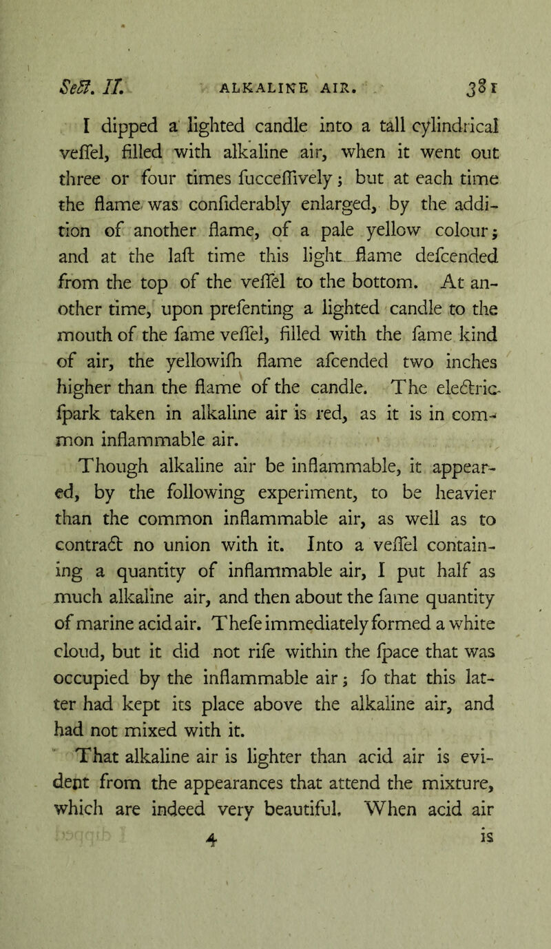 I dipped a‘ lighted candle into a tall cylindrical veflel, filled with alkaline air, when it went out three or four times fucceflively; but at each time the flame was confiderably enlarged, by the addi^ rion of another flame, of a pale yellow colour; and at the laft time this light flame defcended from the top of the veflfel to the bottom. At an- other time, upon prefenting a lighted candle to the mouth of the fame veflel, filled with the fame kind of air, the yellowifh flame afcended two inches higher than the flame of the candle. The elec^lric^ fpark taken in alkaline air is red, as it is in com-^ mon inflammable air. Though alkaline air be inflammable, it appear- ed, by the following experiment, to be heavier than the common inflammable air, as well as to contradb no union with it. Into a veffel contain- ing a quantity of inflammable air, I put half as much alkaline air, and then about the fame quantity of marine acid air. Thefe immediately formed a white cloud, but it did not rife within the fpace that was occupied by the inflammable air; fo that this lat- ter had kept its place above the alkaline air, and had not mixed with it. That alkaline air is lighter than acid air is evi- dent from the appearances that attend the mixture, which are indeed very beautiful. When acid air 4 IS