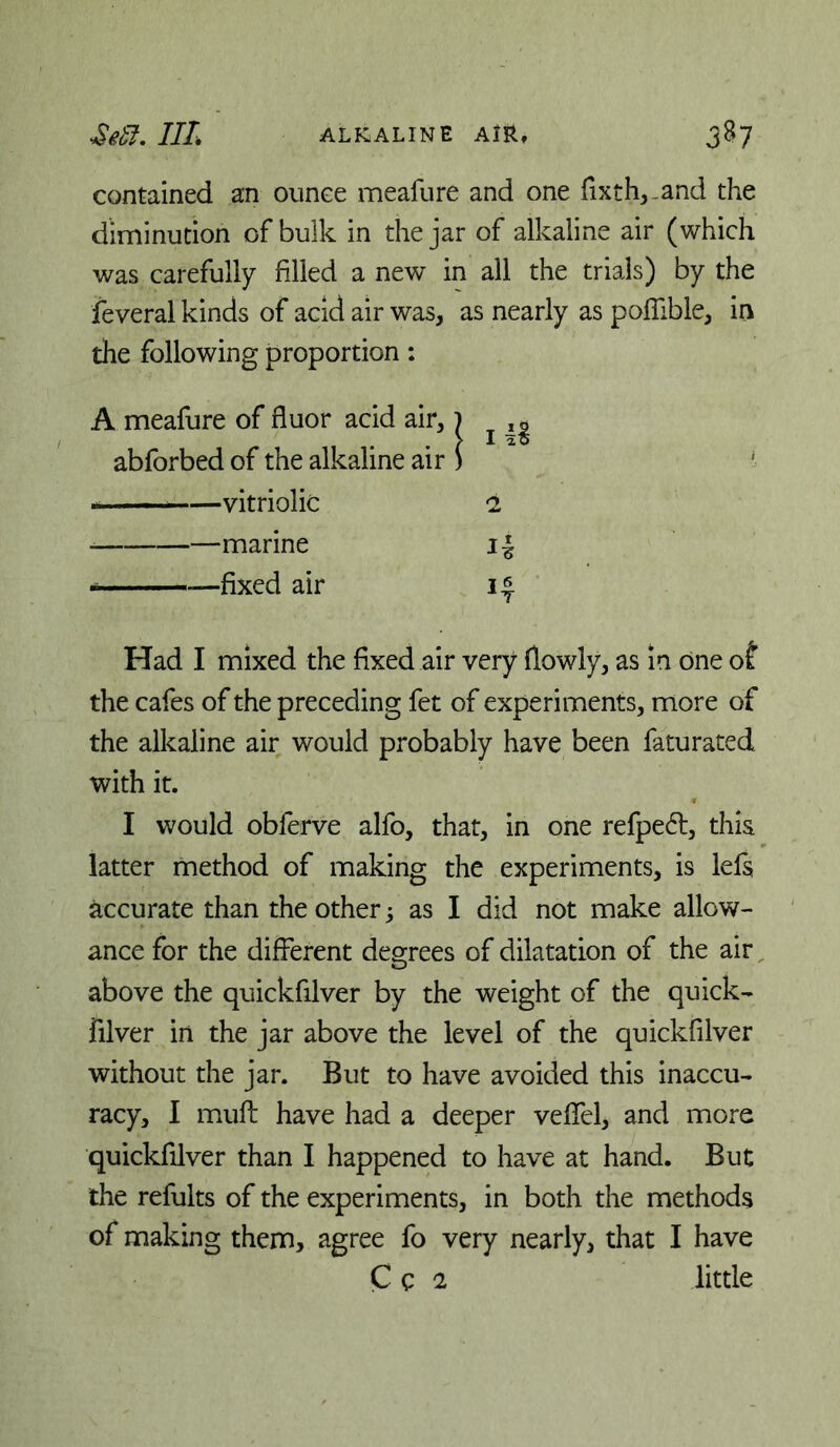 contained an ounce meafure and one fixth^-and the diminution of bulk in the jar of alkaline air (which was carefully filled a new in all the trials) by the feveral kinds of acid air was, as nearly as poflible, in the following proportion: A meafure of fluor acid air,) ^ abforbed of the alkaline air ) ■■ —vitriolic I —marine i| fixed air 14 Had I mixed the fixed air very (lowly, as in one of the cafes of the preceding fet of experiments, more of the alkaline air would probably have been faturated with it. I would oblerve alfo, that, in one refped, this latter method of making the experiments, is left accurate than the other 5 as I did not make allow- ance for the different degrees of dilatation of the air above the quickfilver by the weight of the quick- filver in the jar above the level of the quickfilver without the jar. But to have avoided this inaccu- racy, I mufl: have had a deeper veffel, and more quickfilver than I happened to have at hand. But the refults of the experiments, in both the methods of making them, agree fo very nearly, that I have C c 2 little