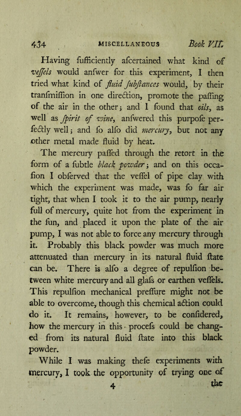 Having fufficiently afcertained v/hat kind of vejfels would anfwer for this experiment, I then tried what kind of fluid Juhflances would, by their tranfmiffion in one diredlion, promote the pafiing of the air in the other ^ and 1 found that oils^ as well as Jpirit of zvine, anfwered this purpofe per- fedlly well; and fo alfo did mercuryy but not any other metal made fluid by heat. The mercury pafled through the retort in the form of a fubtle Mack fowder and on this occa- fion I obferved that the veflel of pipe clay with which the experiment was made, was fo far air tight, that when 1 took it to the air pump, nearly full of mercury, quite hot from the experiment in the fun, and placed it upon the/ plate of the air pump, I was not able to force any mercury through it. Probably this black powder was much more attenuated than mercury in its natural fluid ftate can be. There is alfo a degree of repulfion be- tween white mercury and all glafs or earthen vefTels. This repulfion mechanical prefTure might not be able to overcome, though this chemical adtion could do it. It remains, however, to be confidered, how the mercury in this • procefs could be chang- ed from its natural fluid ftate into this black powder. While I was making thefe experiments with mercury, I took the opportunity of trying one of 4. the