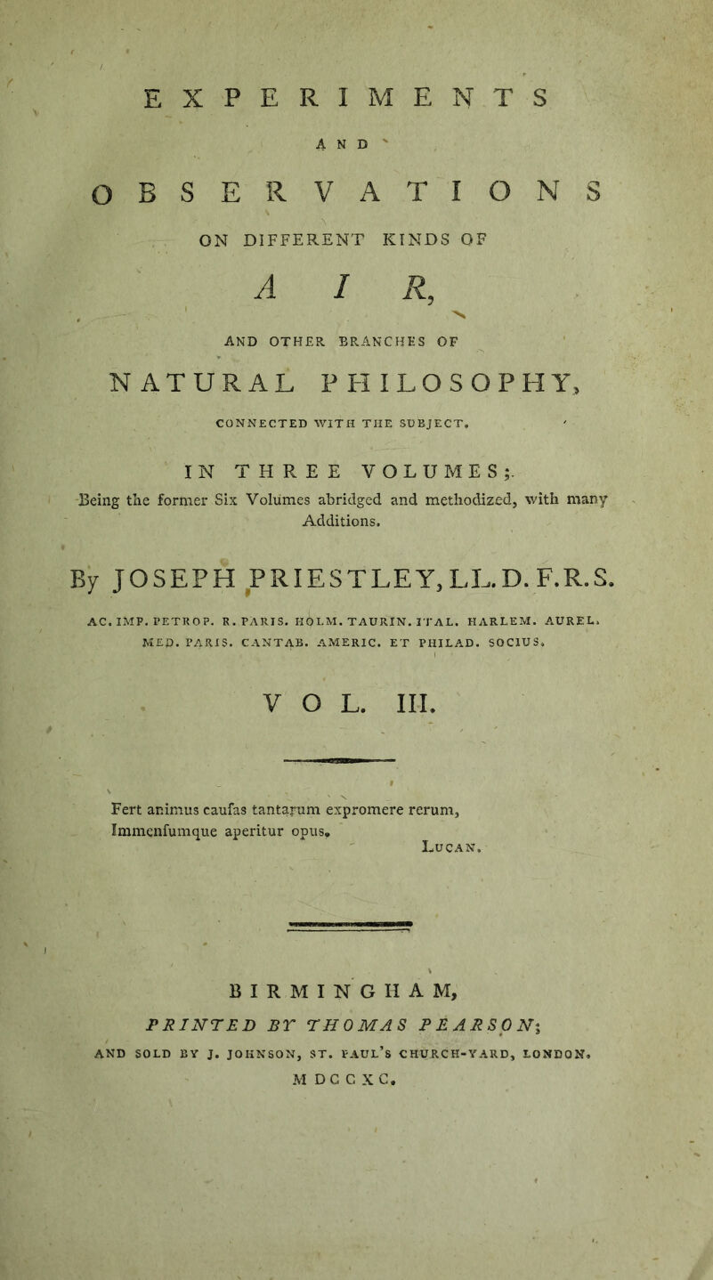 EXPERIMENTS AND- OBSERVATIONS ON DIFFERENT KINDS OF AIR, AND OTHER BRANCHES OF NATURAL PHILOSOPHY, CONNECTED WITH THE SUBJECT. IN THREE VOLUMES;. 13eing the former Six Volumes abridged and methodized, with many Additions. By JOSEPH PRIESTLEY,LE-D.F.R.S. AC. IMP. PETROP. R. PARIS. HOLM. TAURIN. i rAL. HARLEM. AUREL. MED. PARIS. CANTAB. AMERIC. ET PHILAD. SOCIUS. VOL. III. Fert animus caufas tantarum expromere rerum, Immenfumque aperitur opus* Lucan. BIRMINGHAM, PRINTED BT THOMAS PEARSONi AND SOLD BY J. JOHNSON, ST. FAUL’s CHURCH-YARD, LONDON. M DC C X C.