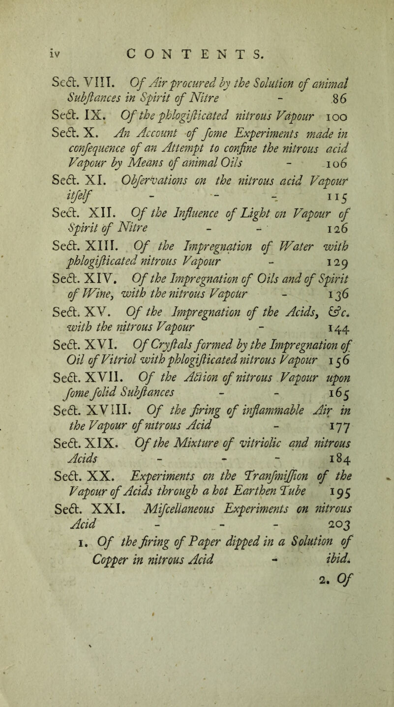 Sc6t. Vn I. Of Air procured by the Solution of animal Suhftances in Spirit of Nitre - 86 Se61:. IX. Of the phlogifticated nitrous Vapour loo Se6l. X. An Account -of feme Experiments made in confequence of an Attempt to confine the nitrous acid Vapour by Means of animal Oils - io6 Se6l. XI. Obfervations on the nitrous acid Vapour itfelf - - 115 Sed:. XII. Of the Influence of Eight on Vapour of Spirit of Nitre - - 126 Sed:. XIII. Of the Impregnation of Water with phlogifticated nitrous Vapour - 129 Sed. XIV. Of the Impregnation of Oils and of Spirit of Wine^ with the nitrous Vapour - 136 Sed. XV. Of the Impregnation of the Acidsy iAc* with the nitrous Vapour - 144 Sed. XVI. Of Cry ft als formed by the Impregnation of Oil of Vitriol with phlogifticated nitrous Vapour 156 Sed. XVII. Of the Allion of nitrous Vapour upon Jomefolid Subftances - - 165 Sed. XVIII. Of the firing of infiammahle Air in the Vapour of nitrous Acid - 177 Sed. XIX. Of the Mixture of vitriolic and nitrous Acids “ - - 184 Sed. XX. Experiments on the Tranfmijfion of the Vapour of Acids through a hot Earthen Eube 195 Sed. XXL Mifcelianeous Experiments on nitrous Acid - - - 203 I. Of the firing of Paper dipped in a Solution of Copper in nitrous Acid - ibid. 2. Of