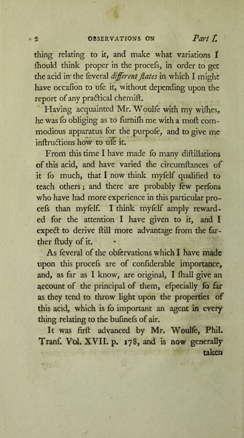 thing relating to it, and make what variations 1 fhould think proper in the procefs, in order to get the acid in'the feveral different fiates in which I might have occafion to ufe it, without depending upon the report of any pradical chemift. Having acquainted Mr. Woulfe with my wifhes, he was fo obliging as to furnifli me with a moft com- modious apparatus for the purpole, and to give me inftru6i:ions how to ufe it. From this time I have made fo many diftillations of this acid, and have varied the circumftances of it fo much, that I now think myfelf qualified to teach others; and there are probably few perfons who have had more experience in this particular pro- cefs than myfelf. I think myfelf amply reward- ed for the attention I have given to it, and I expert to derive ftill more advantage from the far- ther ftudy of it.  As feveral of the obfervations which I have made upon this procefs are of confiderable importance, and, as far as 1 know, are original, I lhall give an account of the principal of them, elpecially fo far as they tend to throw light upon the properties of this acid, which is fo important an agent in every thing relating to the bufinefs of air. It was firft advanced by Mr. Woulfe, Phil. Tranf. Vol. XVII. p. 178, and is now generaUy taken