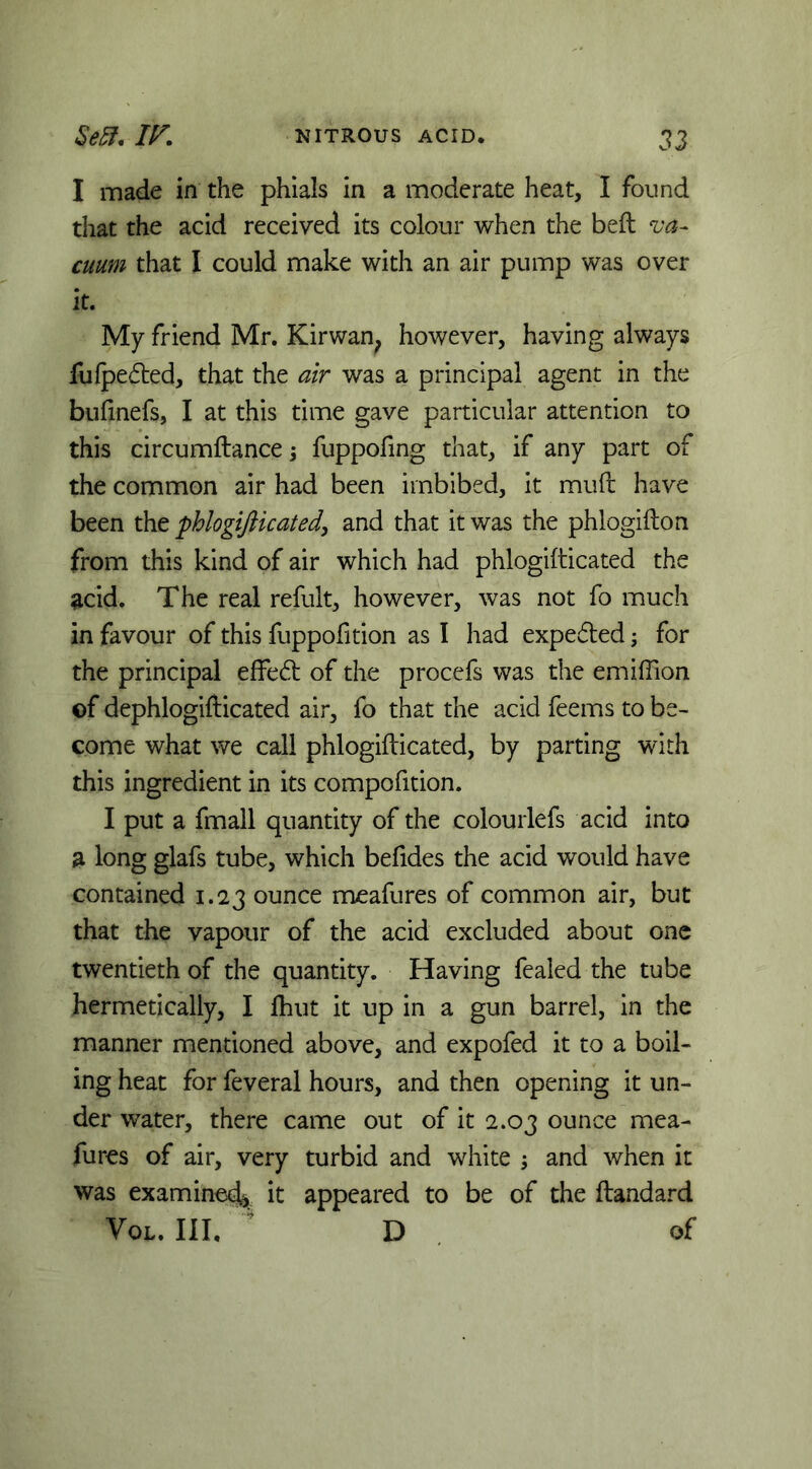 I made in the phials in a moderate heat, I found that the acid received its colour when the beft va- cuum that I could make with an air pump was over it. My friend Mr. Kirwan^ however, having always fufpeded, that the air was a principal agent in the bufinefs, I at this time gave particular attention to this circumftance; fuppofing that, if any part of the common air had been imbibed, it mud have been the phlogifticated, and that it was the phlogiilon from this kind of air which had phlogifticated the acid. The real refult, however, was not fo much in favour of this fuppofition as I had expedted; for the principal effed of the procefs was the emiffion of dephlogifticated air, fo that the acid feems to be- come what we call phlogifticated, by parting with this ingredient in its compofition. I put a fmall quantity of the colourlefs acid into a long glafs tube, which befides the acid would have contained 1.23 ounce meafures of common air, but that the vapour of the acid excluded about one twentieth of the quantity. Having fealed the tube hermetically, I ftiut it up in a gun barrel, in the manner mentioned above, and expofed it to a boil- ing heat for feveral hours, and then opening it un- der water, there came out of it 2.03 ounce mea- fures of air, very turbid and white ^ and when it was examined^ it appeared to be of the ftandard Voi.. Ill, ' D . of