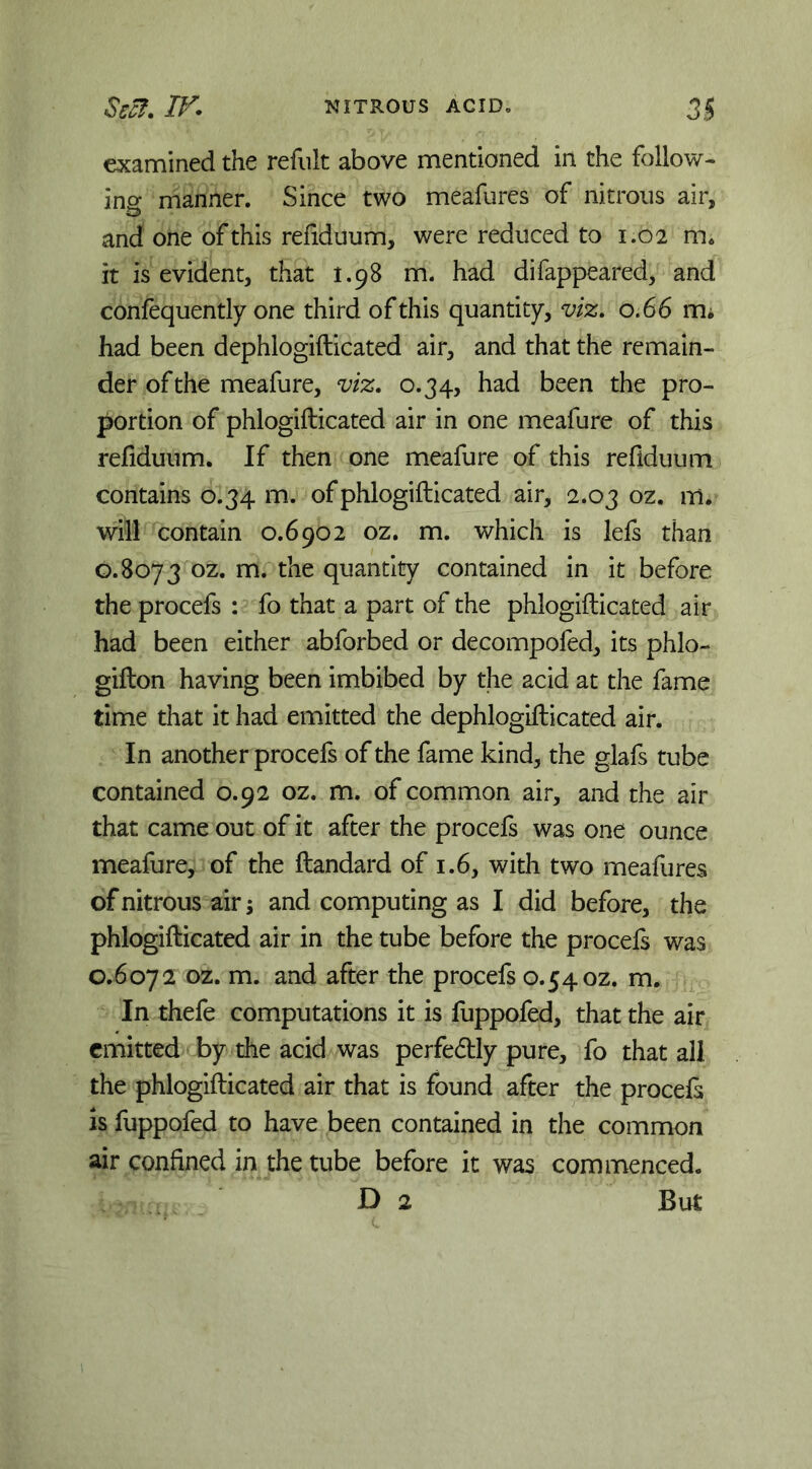 examined the refiilt above mentioned in the follow- ins manner. Since two meafures of nitrous air, and one of this refiduum, were reduced to 1.02 m. it is evident, that 1.98 m. had difappeared, and conlequently one third of this quantity, viz, 0.66 m; had been dephlogifticated air, and that the remain- der of the meafure, viz, 0.34, had been the pro- portion of phlogifticated air in one meafure of this refiduum. If then one meafure of this refiduum contains 0.34 m. of phlogifticated air, 2.03 oz. m. will contain 0.6902 oz. m. which is lefs than 0.8073 oz. m. the quantity contained in it before the procefs ; fo that a part of the phlogifticated air had been either abforbed or decompofed, its phlo- gifton having been imbibed by the acid at the fame time that it had emitted the dephlogifticated air. In another procefs of the fame kind, the glafs tube contained 0.92 oz. m. of common air, and the air that came out of it after the procefs was one ounce meafure, of the ftandard of 1.6, with two meafures of nitrous air; and computing as I did before, the phlogifticated air in the tube before the procefs was C.6072 oz. m. and after the procefs 0.54 oz. m. In thefe computations it is fuppofed, that the air emitted by the acid was perfedtly pure, fo that all the phlogifticated air that is found after the procefs is fuppofed to have been contained in the common air confined in the tube before it was commenced. D 2 But