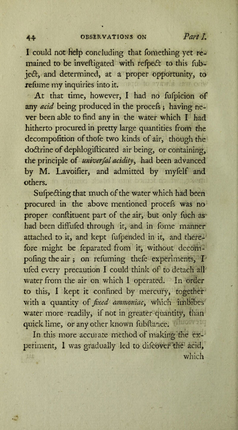 I could not help concluding that fomething yet re- mained to be inveftigated with rerpe<51: to this fub- je61:, and determined, at a proper opportunity, to refume my inquiries into it. At that time, however, I had no fufpicion of any acid being produced in the procefs; having ne- ver been able to find any in the water which I had hitherto procured in pretty large quantities from the decompofition of thofe two kinds of air, though the doctrine of dephlogifticated air being, or containing, the principle of univerjal acidityy had been advanced by M. Lavoifier, and admitted by myfelf and others. Sufpe6i:ing that much of the water which had been procured in the above mentioned procefs was no proper conftituent part of the air, but only fuch as had been diffufed through it, and in fome manner attached to it, and kept fufpended in it, and there- fore might be feparated from it, without decom- pofing the air ; on refuming thefe experiments, I ufed every precaution I could think of to detach all water from the air on which 1 operated. In order to this, I kept it confined by mercury, together with a quantity of fixed ammoniacy which imbibes water more readily, if not in greater quantity, than quick lime, or any other known fubflance. In this more accuiate method of making the ex- periment, 1 was gradually led to difeover the' acid, which