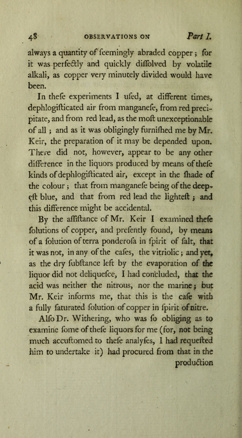 alsvays a quantity of feemingly abraded copper; for it was perfedcly and quickly dilTolved by volatile alkali, as copper very minutely divided would have been. In thefe experiments I ufed, at different times, dephlogifticated air from manganefe, from red preci- pitate, and from red lead, as the moft unexceptionable of all; and as it was obligingly furnidied me by Mr. Keir, the preparation of it may be depended upon. There did not, however, appear to be any other difference in the liquors produced by means of thefe kinds of dephlogifticated air, except in the lhade of the colour; that from manganefe being of the deep-p ^ft blue, and that from red lead the lighteft 5 and this difference might be accidental. By the affiftance of Mr. Keir I examined thefe folutions of copper, and prefently found, by means of a folution of terra ponderofa in fpirit of fait, that it was not, in any of the cafes, the vitriolic, and yet, as the dry fubftance left by the evaporation of the liquor did not deliquefee, I had con'cluded, that the acid was neither the nitrous, nor the marine; but Mr. Keir informs me, that this is the cafe with a fully faturated folution of copper in fpirit of nitre. AlfoDr. Withering, who was fo obliging as to examine fome of thefe liquors for me (for, not being much accuftomed to thefe analyfes, I had requefted him to undertake it) had procured from that in the produdion