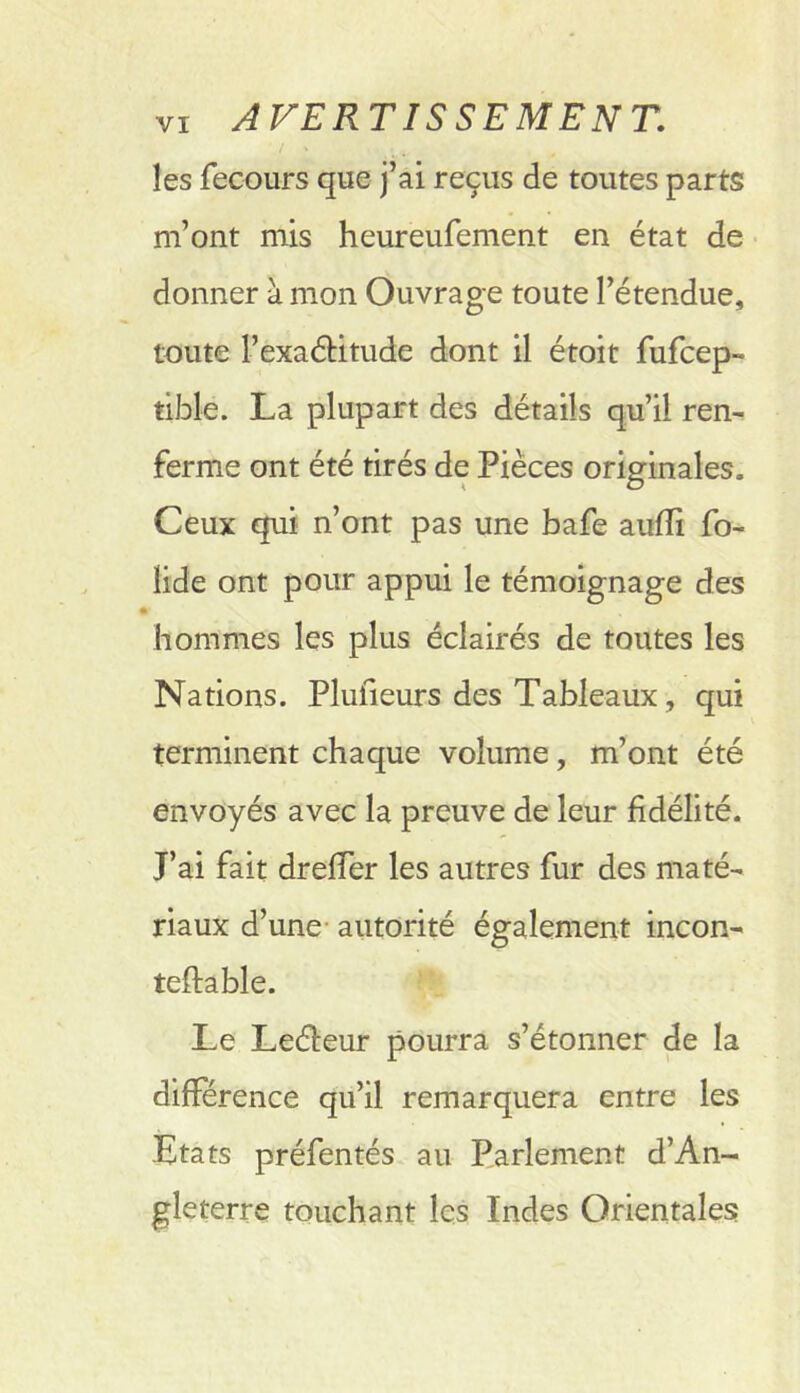 I les fecours que j’ai reçus de toutes parts m’ont mis heureufement en état de • donner à mon Ouvrage toute l’étendue, toute l’exaétitude dont il étoit fufcep- tible. La plupart des détails qu’il ren- ferme ont été tirés de Pièces originales. Ceux qui n’ont pas une bafe aufli fo- lide ont pour appui le témoignage des hommes les plus éclairés de toutes les Nations. Plufieurs des Tableaux, qui terminent chaque volume, m’ont été envoyés avec la preuve de leur fidélité. J’ai fait drelTer les autres fur des maté- riaux d’une- autorité également incon- teftable. Le Leéfeur pourra s’étonner de la différence qu’il remarquera entre les Etats préfentés au Parlement d’An- gleterre touchant les Indes Orientales