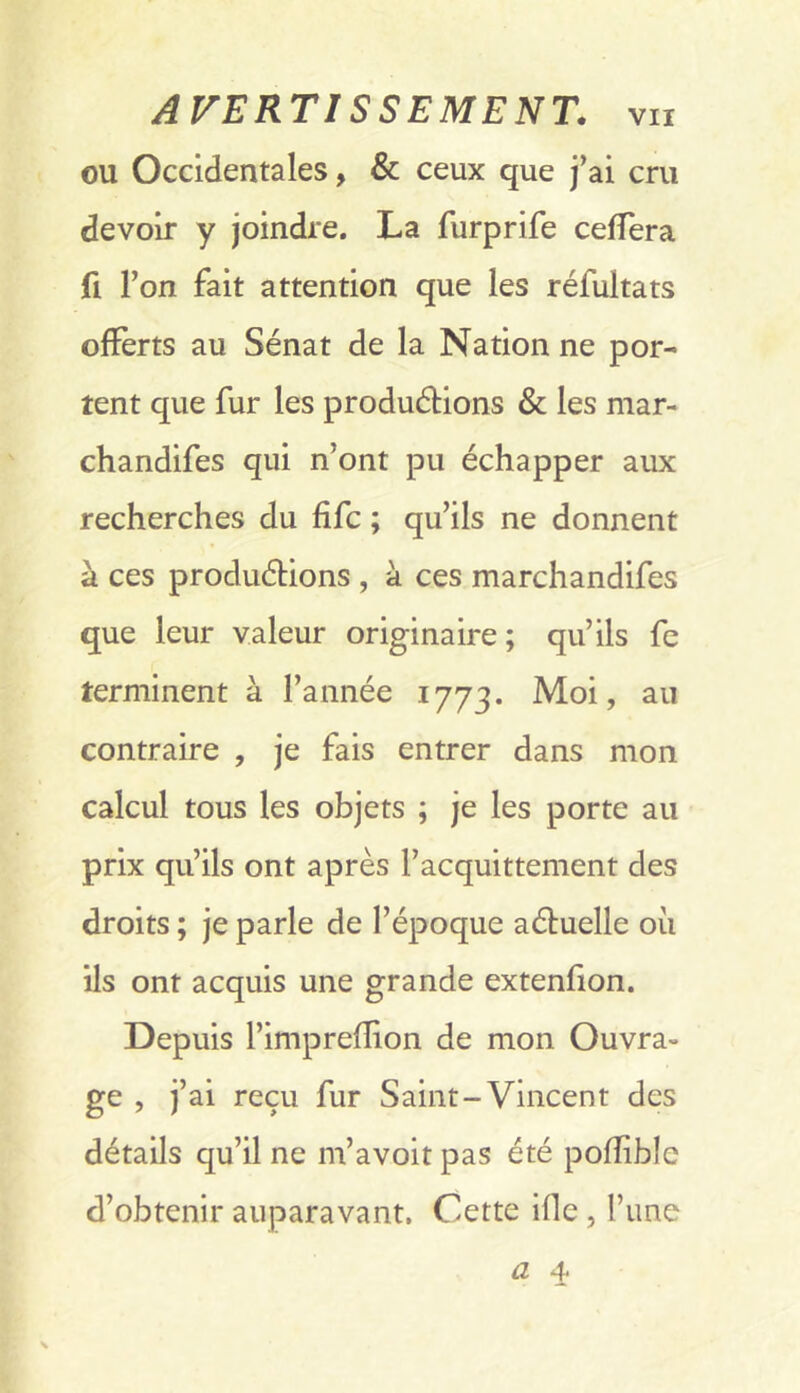 ou Occidentales, & ceux que j’ai cru devoir y joindre. La furprife celTera fl l’on fait attention que les réfultats offerts au Sénat de la Nation ne por- tent que fur les produélions & les mar- chandifes qui n’ont pu échapper aux recherches du fifc ; qu’ils ne donnent à ces produélions , à ces marchandifes que leur valeur originaire ; qu’ils fe terminent à l’année 1773. Moi, au contraire , je fais entrer dans mon calcul tous les objets ; je les porte au prix qu’ils ont après l’acquittement des droits ; je parle de l’époque aéluelle où ils ont acquis une grande extenfion. Depuis l’impreflion de mon Ouvra- ge , j’ai reçu fur Saint-Vincent des détails qu’il ne m’avoit pas été pofîible d’obtenir auparavant, Cette ifle , l’une