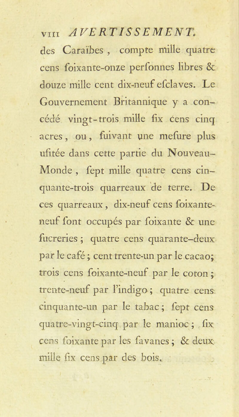 des Caraïbes , compte mille quatre cens foixanre-onze perfonnes libres & douze mille cent dix-neuf efclaves. Le Gouvernement Britannique y a con- cédé vingt-trois mille fix cens cinq acres, ou, fuivant une mefure plus ufitée dans cette partie du Nouveau- Monde , fept mille quatre cens cin- quante-trois quarreaux de terre. De ces quarreaux, dix-neuf cens foixante- neuf font occupés par foixante & une fucreries ; quatre cens quàrante-deux par le café ; cent trente-un par le cacao; trois cens foixante-neuf par le coton ; trente-neuf par l’indigo ; quatre cens cinquante-un par le tabac; fept cens quatre-vingt-cinq par le manioc ; fix cens foixante par les favanes ; & deux mille fix cens par des bois.