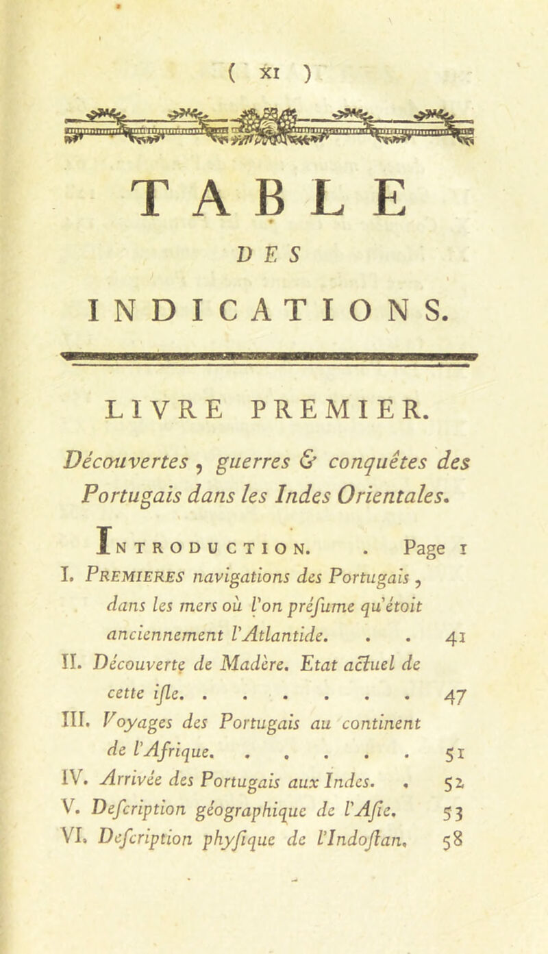 TABLE 9 DES INDICATIONS. LIVRE PREMIER. Découvertes , guerres & conquêtes des Portugais dans les Indes Orientales* Tntroduction. . Page i 1. PREMIERES navigations des Portugais , dans les mers ou Von préfume quétoit anciennement l'Atlantide. . . 41 IL Découvertç de Madère. Etat actuel de cette ijle 47 IIL Voyages des Portugais au continent de l’Afrique 51 IV. Arrivée des Portugais aux Indes. . 5 Z V. Defcription géographique de l'AJie. 53 VI. Defcription phyfique de VIndoJlan, 58