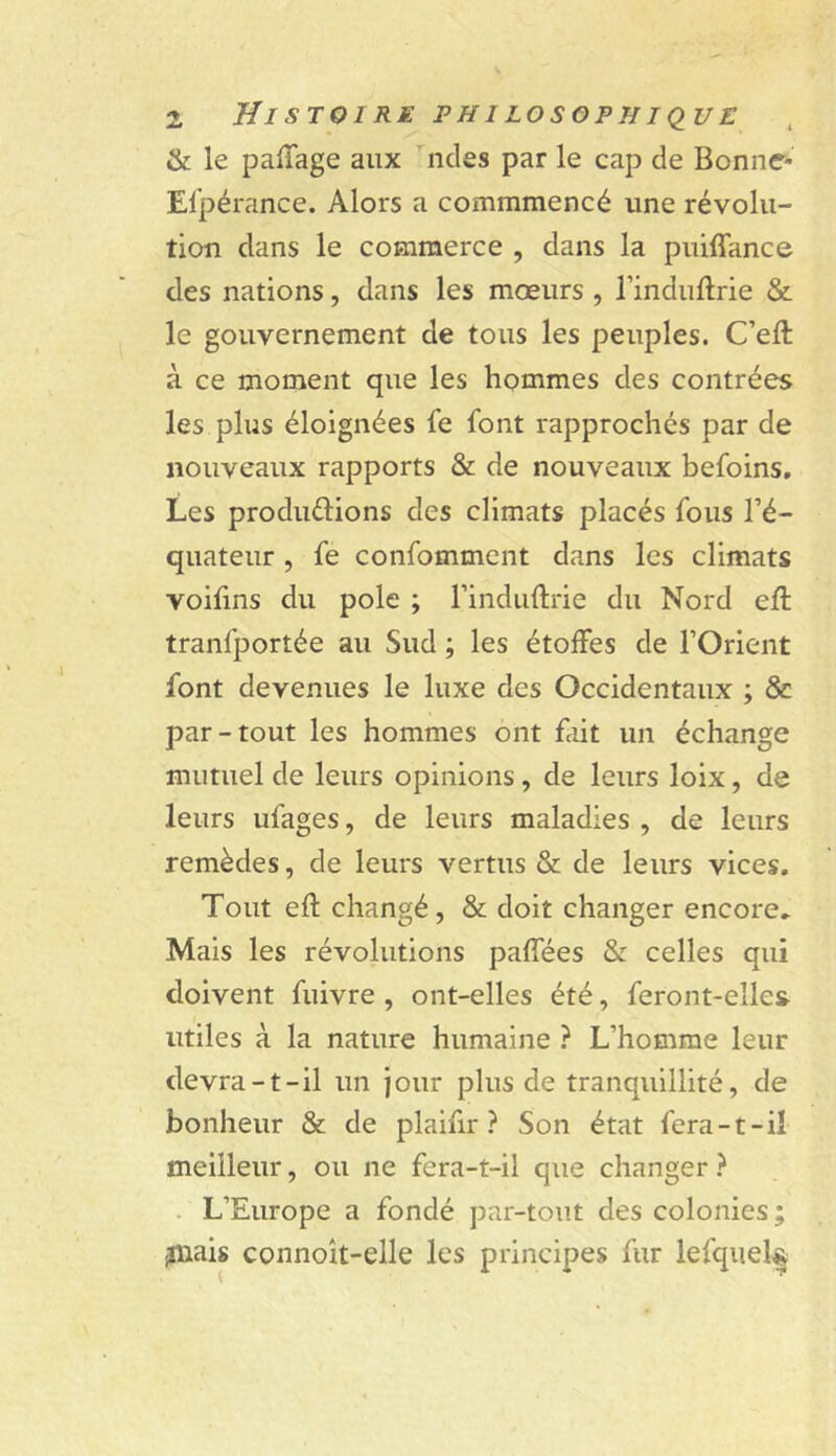 & le palTage aux ndes par le cap de Bonne- Elpérance. Alors a commmencé une révolu- tion dans le commerce , dans la puiffance des nations, dans les mœurs , Tinduflrie & le gouvernement de tous les peuples. C’eft à ce moment que les hommes des contrées les plus éloignées fe font rapprochés par de nouveaux rapports & de nouveaux befoins. Les produélions des climats placés fous l’é- quateur , fe confomment dans les climats voifins du pôle ; l’induftrie du Nord eft tranfportée au Sud ; les étoifes de l’Orient font devenues le luxe des Occidentaux ; & par-tout les hommes ont fait un échange mutuel de leurs opinions, de leurs loix, de leurs ufages, de leurs maladies , de leurs remèdes, de leurs vertus & de leurs vices. Tout efl changé, & doit changer encore,. Mais les révolutions paffées & celles qui doivent fuivre , ont-elles été, feront-elle& utiles à la nature humaine ? L’homme leur devra-t-il un jour plus de tranquillité, de bonheur & de plaifir ? Son état fera-t-il meilleur, ou ne fera-t-il que changer } . L’Europe a fondé par-tout des colonies; jnais connoît-elle les principes fur lefquel§