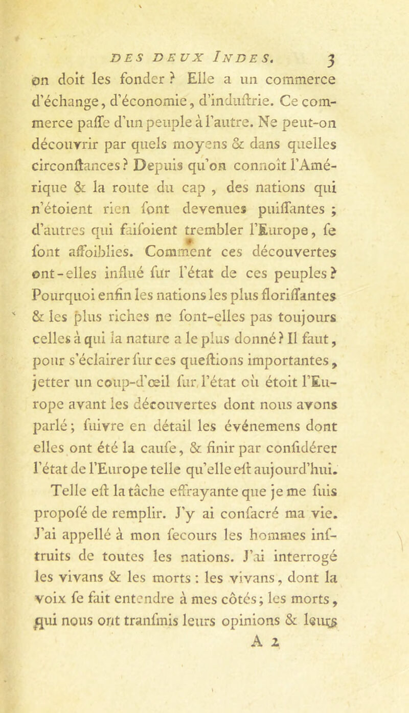 on doit les fonder ? Elle a un commerce d’échange, d’économie, d’indiiftrie. Ce com- merce paffe d’un peuple à l’autre. Ne peut-on découyrir par quels moyens & dans quelles circonftances ? Depuis qu’on connoît l’Amé- rique & la route du cap , des nations qui n’étoient rien font devenues puiflantes ; d’autres qui faifoient trembler l’Europe, fe font affoiblies. Comment ces découvertes ont-elles influé fur l’état de ces peuples? Pourquoi enfin les nations les plus floriffantes & les plus riches ne font-elles pas toujours celles à qui la nature a le plus donné ? Il faut, pour s’éclairer fur ces queftions importantes, jetter un coup-d’œil fur,l’état où étoit l’Eu- rope avant les découvertes dont nous ayons parlé ; fuivre en détail les événemens dont elles ont été la caufe, & finir par confidérer l’état de l’Europe telle qu’elle eû aujourd’hui. Telle efî; la tâche effrayante que je me fuis propofé de remplir. J’y ai confacré ma vie. J’ai appellé à mon fecours les hommes inf- truits de toutes les nations. J’ai interrogé les vivans & les morts : les vivans, dont la voix fe fait entendre à mes côtés ; les morts, flui nous ont tranfmis leurs opinions & leiiç^ A 2