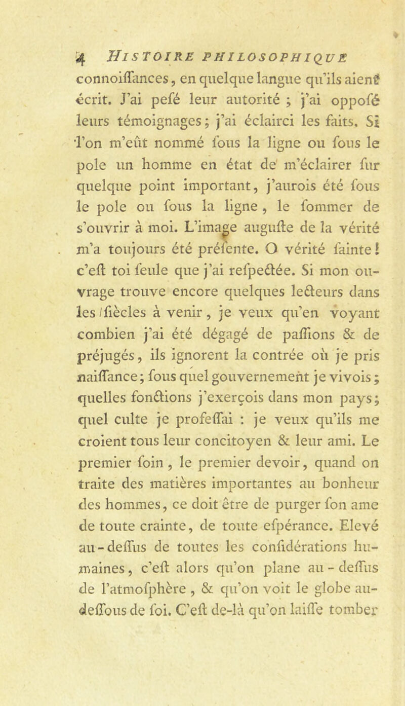 connoiflances, en quelque langue qu’ils aient écrit. J’ai pefé leur autorité ; J’ai oppofé leurs témoignages ; J’ai éclairci les faits. Si l’on m’eût nommé fous la ligne ou fous le pôle un homme en état de' m’éclairer fur quelque point important, J’aurois été fous le pôle ou fous la ligne , le fommer de s’ouvrir à moi. L’image augufte de la vérité m’a toujours été préfente. O vérité fainte ! c’eft toi feule que J’ai refpeélée. Si mon ou- vrage trouve encore quelques leéleurs dans les /fiècles à venir, Je veux qu’en voyant combien J’ai été dégagé de palTions & de préjugés, ils ignorent la contrée où Je pris naiffance; fous quel gouvernement Je vivois ; quelles fondions J’exerçois dans mon pays; quel culte Je profeffai ; Je veux qu’ils me croient tous leur concitoyen & leur ami. Le premier foin , le premier devoir, quand on traite des matières importantes au bonheur des hommes, ce doit être de purger fon ame de toute crainte, de toute efpérance. Elevé au-deffus de toutes les confidérations hu- maines , c’eft alors qu’on plane au - delTus de l’atmofphère , & qu’on voit le globe au- defîbus de foi. C’eû de-là qu’on laifle tomber