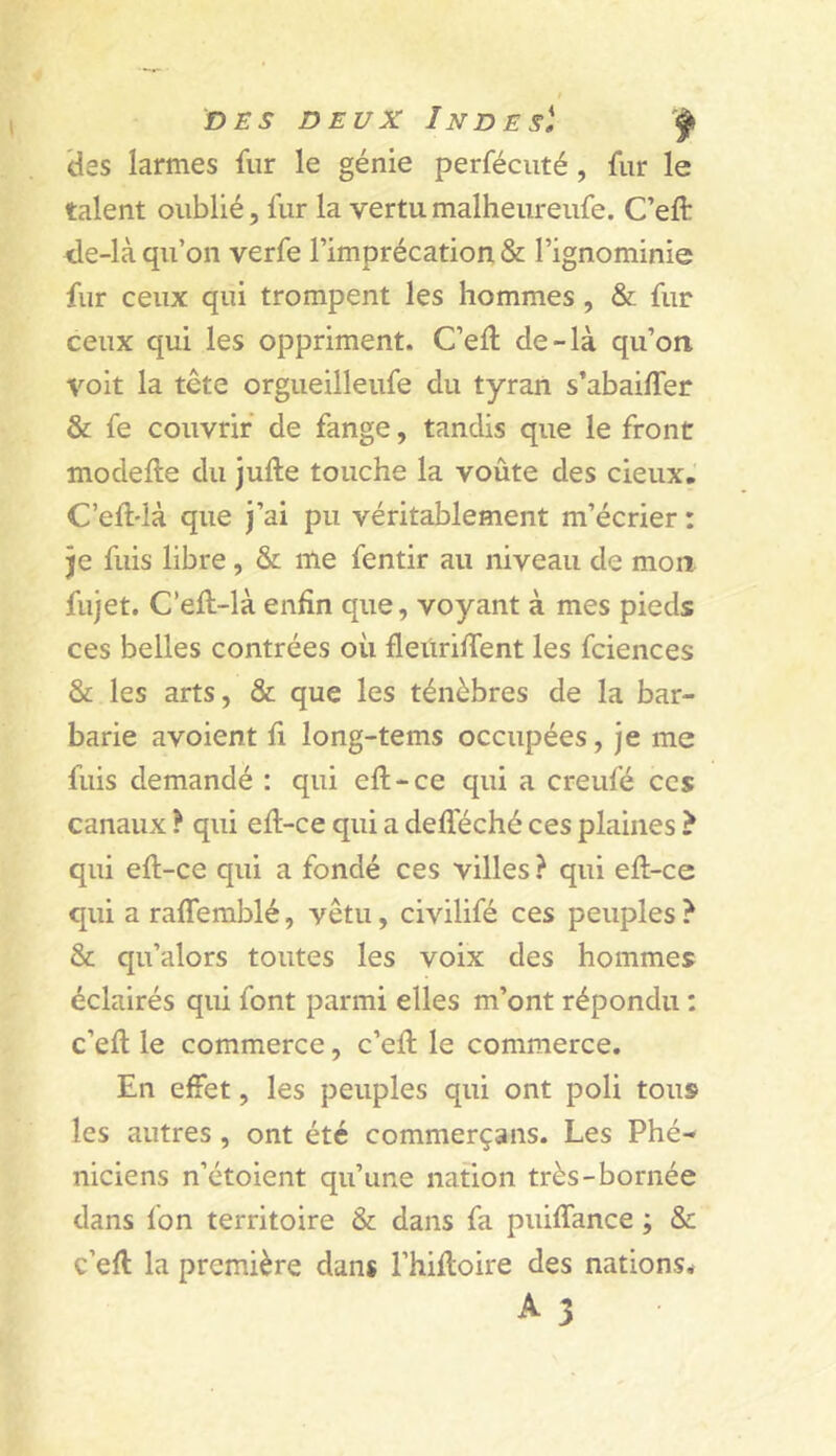 t DES DEUX Indes). des larmes fur le génie perfécuté, fur le talent oublié, fur la vertu malheureufe. C’eft de-là qu’on verfe l’imprécation & l’ignominie fur ceux qui trompent les hommes, & fur ceux qui les oppriment. C’ell de-là qu’on voit la tête orgueilleufe du tyran s’abaiffer & fe couvrir de fange, tandis que le front modefle du jufte touche la voûte des cieux.' C’ell'là que j’ai pu véritablement m’écrier : je fuis libre, & me fentir au niveau de mon fujet. C’ell-là enfin que, voyant à mes pieds ces belles contrées où fleiiriffent les fciences & les arts, & que les ténèbres de la bar- barie avoient fi long-tems occupées, je me fuis demandé : qui efl-ce qui a creufé ces canaux ? qui efl-ce qui a defféché ces plaines ? qui efl-ce qui a fondé ces villes ? qui efl-ce qui a raflemblé, vêtu, civilifé ces peuples ? & qu’alors toutes les voix des hommes éclairés qui font parmi elles m’ont répondu : c’efl le commerce, c’efl le commerce. En effet, les peuples qui ont poli tous les autres , ont été commerçans. Les Phé- niciens n’étoient qu’une nation très-bornée dans fon territoire & dans fa puiffance ; & c’efl la première dans l’hifloire des nations* A 3