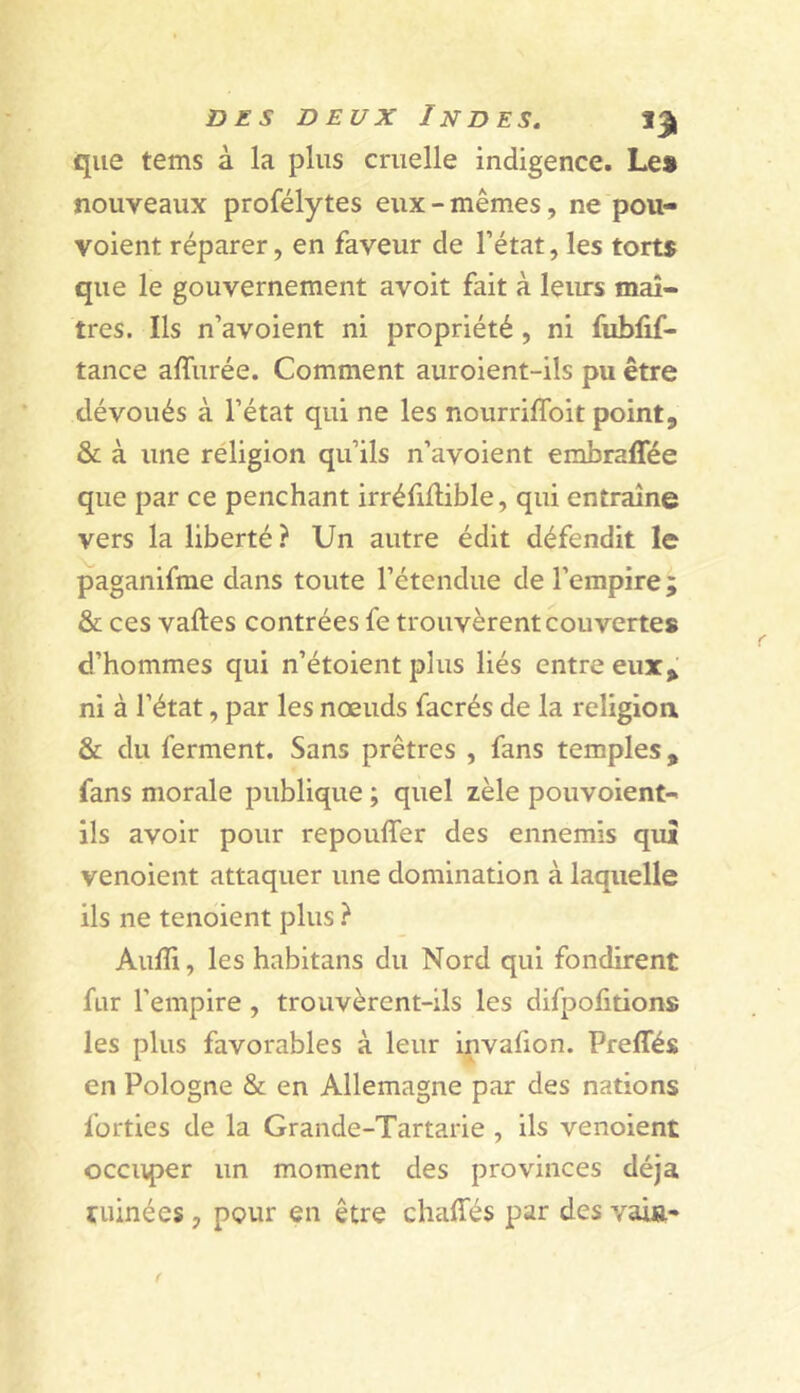 que tems à la plus cruelle indigence. Le» nouveaux profélytes eux - mêmes, ne pou- voient réparer, en faveur de l’état, les torts que le gouvernement avoit fait à leims maî- tres. Ils n’avoient ni propriété , ni fublif- tance affurée. Comment auroient-ils pu être dévoués à l’état qui ne les nourriflbit point, & à une religion qu’ils n’avoient embralTée que par ce penchant irréfiflible, qui entraîne vers la liberté ? Un autre édit défendit le paganifme dans toute l’étendue de l’empire ; & ces vaftes contrées fe trouvèrent couvertes d’hommes qui n’étoient plus liés entre eux, ni à l’état, par les nœuds facrés de la religion & du ferment. Sans prêtres , fans temples, fans morale publique ; quel zèle pouvoient-' ils avoir pour repouffer des ennemis qui venoient attaquer une domination à laquelle ils ne tenoient plus ? Aufli, les habitans du Nord qui fondirent fur l’empire, trouvèrent-ils les difpofitions les plus favorables à leur invafion. Preffés en Pologne & en Allemagne par des nations forties de la Grande-Tartarie , ils venoient occuper un moment des provinces déjà ruinées, pour en être chaffés par des vaift»