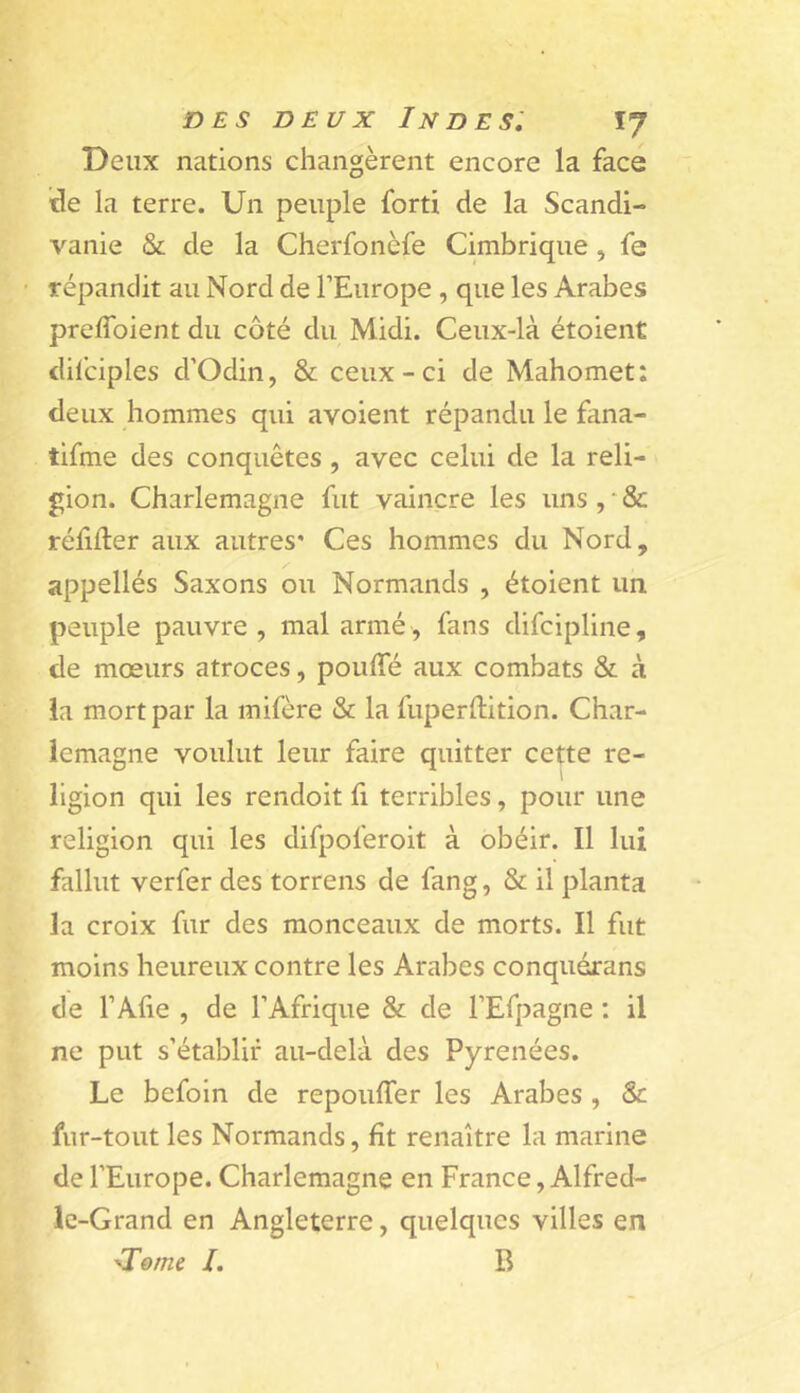 Deux nations changèrent encore la face ide la terre. Un peuple forti de la Scandi- vanie & de la Cherfonèfe Cimbrique, fe répandit au Nord de l’Europe , que les Arabes preflbient du côté du Midi. Ceux-là étoient dilciples d'Odin, & ceux-ci de Mahomet: deux hommes qui avoient répandu le fana- tifme des conquêtes , avec celui de la reli- gion. Charlemagne fut vaincre les uns , * & réfider aux autres* Ces hommes du Nord, appellés Saxons ou Normands , étoient un peuple pauvre , mal armé , fans difcipliiie, de moeurs atroces, pouffé aux combats & à la mort par la mifère & la fuperftition. Char- lemagne voulut leur faire quitter cette re- ligion qui les rendoit fi terribles, pour une religion qui les difpoferoit à obéir. Il lui fallut verfer des torrens de fang, & il planta la croix fur des monceaux de morts. Il fut moins heureux contre les Arabes conquéxans de l’Afie , de l’Afrique & de l’Efpagne ; il ne put s’établir au-delà des Pyrénées. Le befoin de repouffer les Arabes , & fur-tout les Normands, fît renaître la marine de l’Europe. Charlemagne en France, Alfred- Ic-Grand en Angleterre, quelques villes en 'Tome /. R