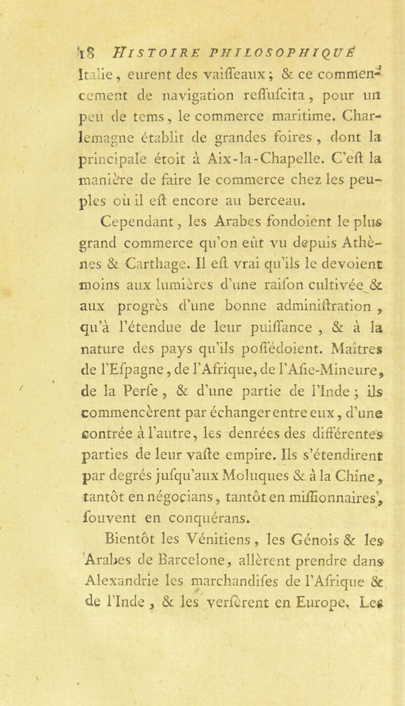 Italie, eurent des vaiffeaux ; & ce commen- cement de navigation reffufcita, pour uiî peu de tcms, le commerce maritime. Char- lemagne établit de grandes foires , dont la principale étoit à Aix-la-Chapelle. C’eft la manière de faire le commerce chez les peu- ples où il eft encore au berceau. Cependant, les Arabes fondoient le plus grand commerce qu’on eût vu depuis Athè- nes & Carthage. Il ell vrai qu’ils le dévoient moins aux lumières d’une raifon cultivée^& aux progrès d’une bonne adminilîration , qu’à l’étendue de leur puiffance , & à la nature des pays qu’ils pofiedoient. Maîtres de l’Efpagne, de l’Afrique, de l’Afie-Mineure, de la Perfe , & d’une partie de l’Inde ; ils commencèrent par échanger entre eux, d’une contrée à l’autre, les denrées des différentes parties de leur vafte empire. Ils s’étendirent par degrés jufqu’aux Moluques & à la Chine, tantôt en négocians, tantôt en millionnaires', . fouvent en conquérans. Bientôt les Vénitiens , les Génois & les 'Arabes de Barcelone, allèrent prendre dans Alexandrie les marchandifes de l’Afrique & de rinde , & les verfèrcnt en Europe. Le^