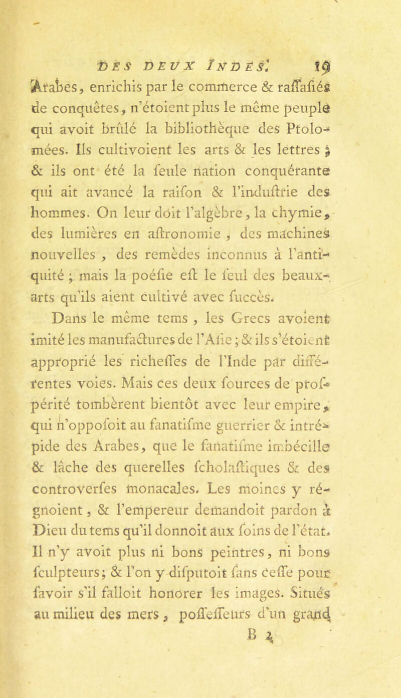 Araties, enrichis par le comrherce & ralîafiés de conquêtes, n’étoientplus le même peuple qui avoit brûlé la bibliothèque des Ptolo-* mées. Ils ciiltivoient les arts & les lettres ^ & ils ont été la feule nation conquérante qui ait avancé la raifon & l’induûrie des hommes. On leur doit l’algèbre, la chymie, des lumières en agronomie , des machines nouvelles , des remèdes inconnus à ranti- quité ; mais la poéfie efl le feul des beaux- arts qu’ils aient cultivé avec fuccès. Dans le même tems , les Grecs avoîent imité les manufactures de l’Alie ; & ils s’étoicnt approprié les richelfes de l’Inde par diné- tentes voies. Mais ces deux fources de'prof» périté tombèrent bientôt avec leur empire, qui n’oppofoit au fanatifme guerrier & intré^ pide des Arabes, que le fanatifme imbécille & lâche des querelles fcholaftiques & des controverfes monacales. Les moines y ré- gnoient, & l’empereur demandoit pardon k Dieu du tems qu’il donnoit aux foins de l’état. Il n’y avoit plus ni bons peintres, ni bons fculpteurs; & l’on y difputoit fans CelTe pour favoir s’il falloit honorer les images. Situés au milieu des mers, poflelTeurs d’un gratid B ^