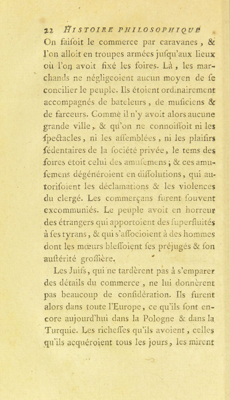 y.1 ffl STOIRE PHILOSOPHTQUB On faifoit le commerce par caravanes , & Ton alloit en troupes armées jufqu’aiix lieux où l’oi) avoit fixé les foires. Là , les mar- chands ne négligcoient aucun moyen de fe concilier le peuple. Ils étoient ordmairement accompagnes de bateleurs , de muficiens & de farceurs. Commè il n’y avolt alors aucune grande ville >. & qu’on ne connoilipit ni les •fpedacles, ni les affemblées , ni les plaifirs fédentaires de la fociété privée, le tems des foires étoit celui des amufemens j & ces amu- femens dégénérolent en dilTolutions, qui au- torifoient les déclamations & les violences du clergé. Les commerçans furent foiivent excommuniés. Le peuple avoit en horreur des étrangers qui apportoient des fuperfluités à fes tyrans, & qui s’aflbeioient à des hommes dont les mœurs blefibi^nt fes préjugés & fon auftérité grojîière. Les Juifs, qui ne tardèrent pas à s’emparer des détails du commerce , ne lui donnèrent pas beaucoup de confidération. Ils furent alors dans toute l’Europe, ce qu’ils font en- core aujourd’hui dans la Pologne & dans la Turquie. Les richelfes qu’ils avoient, celles qu’ils açquéroient tous les jours, les mirent