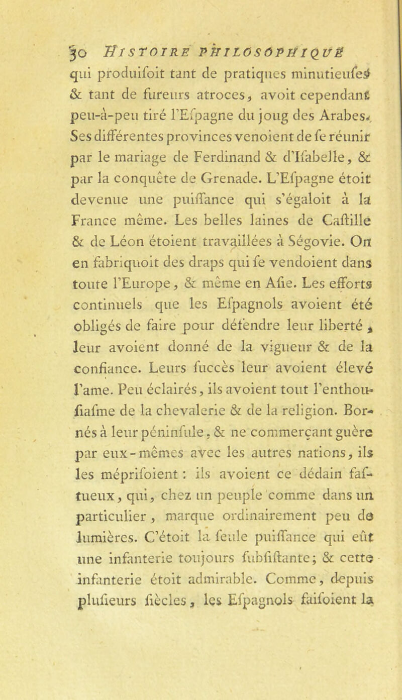 '50 Histoire vtiilosôthiq^vë qui produifoit tant de pratiques minutieiifei# & tant de fureurs atroces, avoit cependant peii-à-peii tiré rEfpagne du joug des Arabes^ Ses différentes provinces venoient de fe réunir par le mariage de Ferdinand & d’Ifabelle, & par la conquête de Grenade. L’Efpagne étoit devenue une puiffance qui s’égaloit à la France même. Les belles laines de Caftille & de Léon étoient travaillées à Ségovie. On en fabriquoit des draps qui fe vendoient dans toute l’Europe, & même en Afie. Les efforts continuels que les Efpagnols avoient été obligés de faire pour défendre leur liberté > leur avoient donné de la vigueur & de la confiance. Leurs fuccès leur avoient élevé l’ame. Peu éclairés, ils avoient tout l’enthou* fiafme de la chevalerie & de la religion. Bor- nés à leur péninfule, & ne commerçant guère par eux-mêmes avec les autres nations, ils les méprifoient ; ils avoient ce dédain faf- tueux, qui, chez un peuple comme dans un, particulier, marque ordinairement peu dô lumières. C’étoit la, feule puiffance qui eût une infanterie toujours fubfiftante ; & cette infanterie étoit admirable. Comme, depuis plufieurs fiècles, les Efpagnols faifoient la