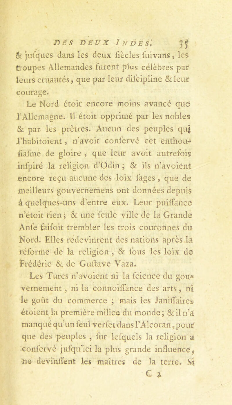 & jiîfques dcins les deux fiècles fuivanS, les tioupes Allemandes furent plus célèbres par leurs cruautés, que par leur difcipline Stleur courage. Le Nord étoit encore moins avancé que l’Allemagne. Il étoit opprimé par les nobles & par les prêtres. Aucun des peuples quj l’habitoient, n^avoit confervé cet enthou- fiafme de gloire , que leur avoit autrefois infpiré la religion d’Odin ; & ils n’avoient encore reçu aucune des loix fages, que de meilleurs gouvernemens ont données depuis à quelques-uns d’entre eux. Leur puilTance n’étoit rien ; & une feule ville de là Grande Anfe faifoit trembler les trois couronnes du Nord. Elles redevinrent des nations après la réforme de la religion , & fous les loix de Frédéric & de Gidtave Vaza. Les Turcs n’avoient ni la fcience du goii^ vernement, ni la connoilTance des arts, ni le goût du commerce ; mais les Janiffaires étoient la première milice du monde; &il n’à manqué qu’un feul verfet dans l’Alcoran ,pour que des peuples , fur lefquels la religion a confervé jufqu’ici la plus grande influence^ ne devinlTent les maîtres de la terre. Si