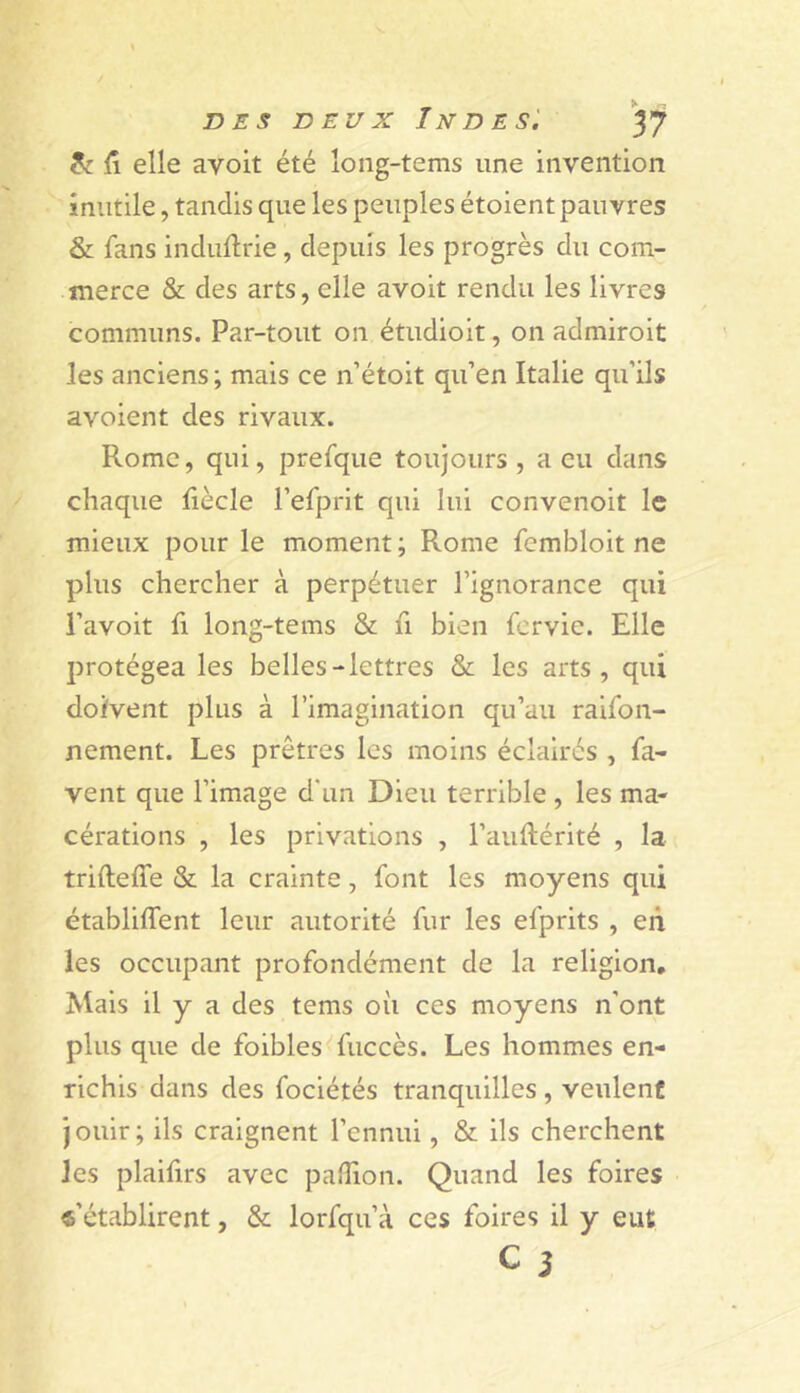 (\ elle avoit été loiig-tems une invention inutile, tandis que les peuples étoient pauvres & fans induftrie, depuis les progrès du com- merce & des arts, elle avoit rendu les livres communs. Par-tout on étudioit, on admiroit les anciens ; mais ce n’étoit qu’en Italie qu’ils avoient des rivaux. Rome, qui, prefque toujours , a eu dans chaque Iiècle l’efprit qui lui convenoit le mieux pour le moment ; Rome fembloit ne plus chercher à perpétuer l’ignorance qui l’avoit fl long-tems & fi bien fervie. Elle protégea les belles-lettres & les arts, qui doivent plus à l’imagination qu’au raifon- nement. Les prêtres les moins éclairés , fa- vent que l’image d'un Dieu terrible , les ma- cérations , les privations , l’auftérité , la trifteffe & la crainte, font les moyens qui établiffent leur autorité fur les efprits , en les occupant profondément de la religion. Mais il y a des tems où ces moyens n’ont plus que de foibles^fuccès. Les hommes en- richis dans des fociétés tranquilles , veulent Jouir; ils craignent l’ennui, & ils cherchent les plalfirs avec pafîion. Quand les foires «'établirent, & lorfqu’à ces foires il y eut C i