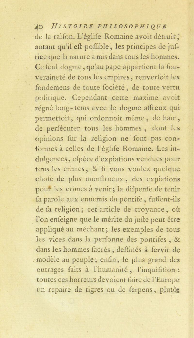 de la raifon. L’églife Romaine avoit détruit^ autant qu’il eft poffible, les principes de juf- tice que la nature a mis dans tous les hommes. Ce feul dogme, qu’au pape appartient la fou- veraineté de tous lés empires, renverfoit les fondemens de toute fociété, de toute vertu politique. Cependant cette maxime avoit régné long-tems avec le dogme affreux qui permettoit, qui ordonnoit même, de haïr, de perfécuter tous les hommes , dont les ■ opinions fur la religion ne font pas con- formes à celles de l’églife Romaine. Les in- dulgences, efpèce d’expiations vendues pour tcnis les crimes, & fi vous voulez quelque chofe de plus monflrueux, des expiations pouf les crimes à venir; la difpenfe de tenir fa parole aux ennemis du pontife, fiiffent-ils de fa religion ; cet article de croyance , où l’on enfeigne que le mérite du jufle peut être appliqué au méchant ; les exemples de tous les vices dans la perfonne des pontifes , & dans les hommes facrés , deflinés à fervir de . modèle au peuple ; enfin, le plus grand des outrages faits à l’humanité , l’inquifition : toutes ces horreurs dévoient faire de l’Europe un repaire de tigres ou de ferpens, plutQi;