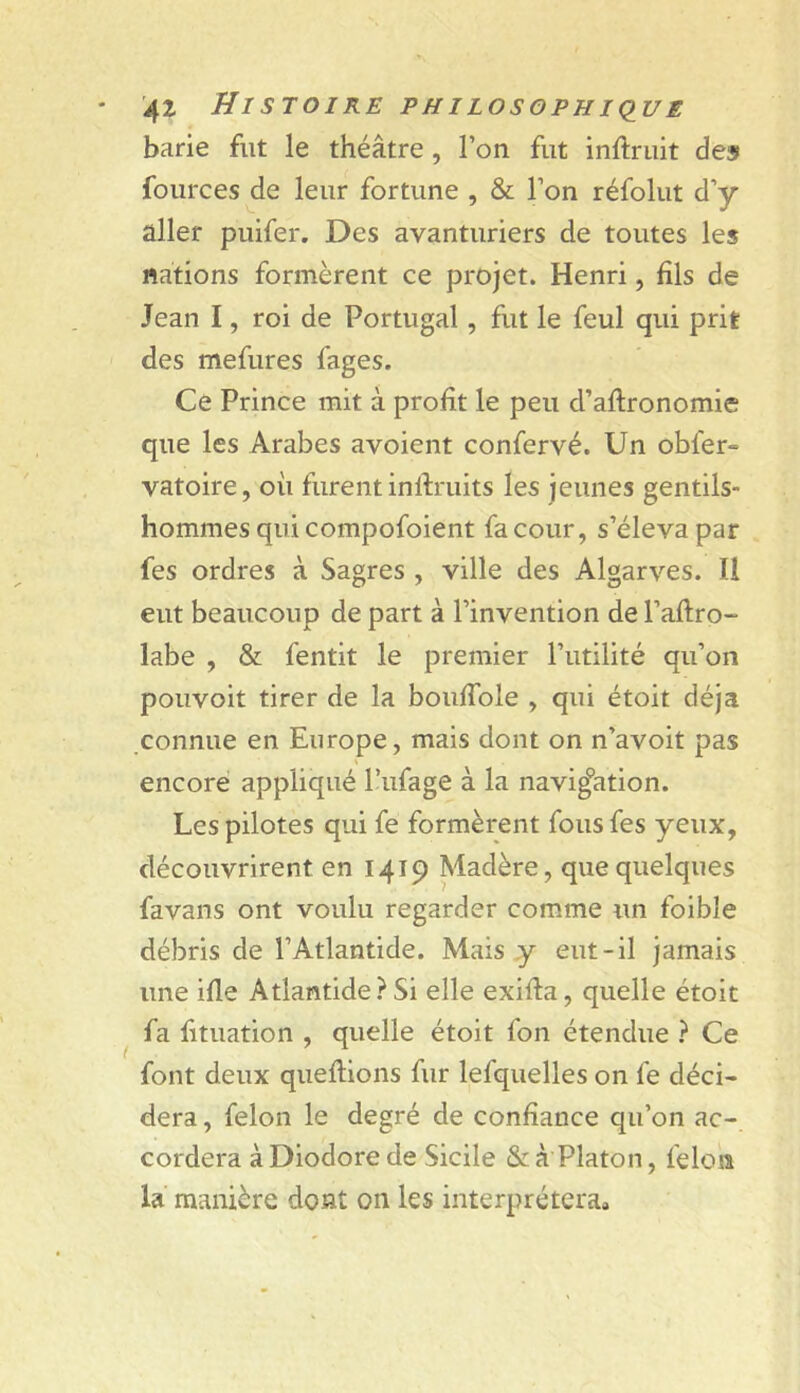 barie fut le théâtre, l’on fut inftruit de» fources de leur fortune , & l’on réfolut d’y aller puifer. Des avanturiers de toutes les nations formèrent ce projet. Henri, fils de Jean I, roi de Portugal, fut le feul qui prit des mefures fages. Ce Prince mit à profit le peu d’aflronomie que les Arabes avoient confervé. Un obfer» vatoire, oii furent inftruits les jeunes gentils- hommes qui compofoient fa cour, s’éleva par fes ordres à Sagres , ville des Algarves. Il eut beaucoup de part à l’invention de l’aftro- labe , & fentit le premier l’utilité qu’on pouvoit tirer de la bouffole , qui étoit déjà connue en Europe, mais dont on n’avoit pas encore appliqué l’ufage à la navigation. Les pilotes qui fe formèrent fous fes yeux, découvrirent en 1419 Madère, que quelques favans ont voulu regarder comme un foible débris de l’Atlantide. Mais y eut-il jamais une ifle Atlantide ? Si elle exida, quelle étoit fa fituation , quelle étoit fon étendue } Ce font deux queflions fur lefquelles on fe déci- dera , félon le degré de confiance qu’on ac-, cordera àDiodorede Sicile & à Platon, félon la manière dont on les interprétera»