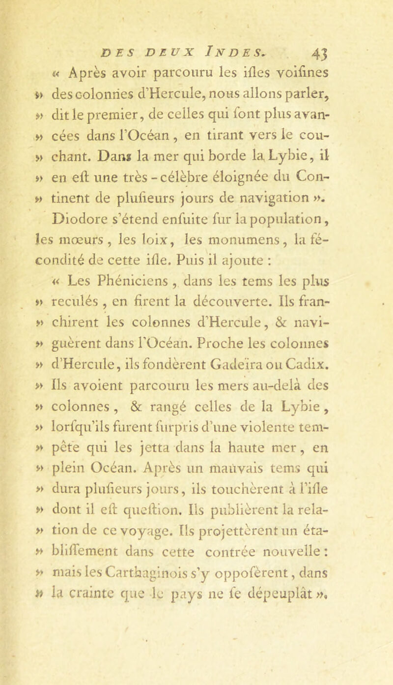 « Après avoir parcouru les illes voifines des colonnes d’Hercule, nous allons parler, » dit le premier, de celles qui font plus avan- « cées dans l’Océan , en tirant vers le cou- » chant. Dan* la mer qui borde la Lybie, il » en eft une très - célèbre éloignée du Con- w tinent de plulieurs jours de navigation ». Diodore s’étend enfuite fur la population, les mœurs , les loix, les monumens, la fé- condité de cette ille. Puis il ajoute ; « Les Phéniciens , dans les tems les plus » reculés , en firent la découverte. Ils fran- » chirent les colonnes d’Hercule, & navi- » gLièrent dans l’Océan. Proche les colonnes » d’Hercule, ils fondèrent Gadeïra ou Cadix. » Ils avoient parcouru les mers au-delà des » colonnes , & rangé celles de la Lybie, » lorfqu’ils furent furpris d’une violente tem- >♦ pête qui les jetta dans la haute mer, en » plein Océan. Après un mauvais tems qui » dura plufieurs jours, ils touchèrent àl’ifie » dont il eft queftion. Ils publièrent la rela- » tion de ce voyage. Ils projettèrentun éta- » bliftement dans cette contrée nouvelle : » mais les Carthaginois s’y oppofèrent, dans » la crainte que le pays ne fe dépeuplât »*