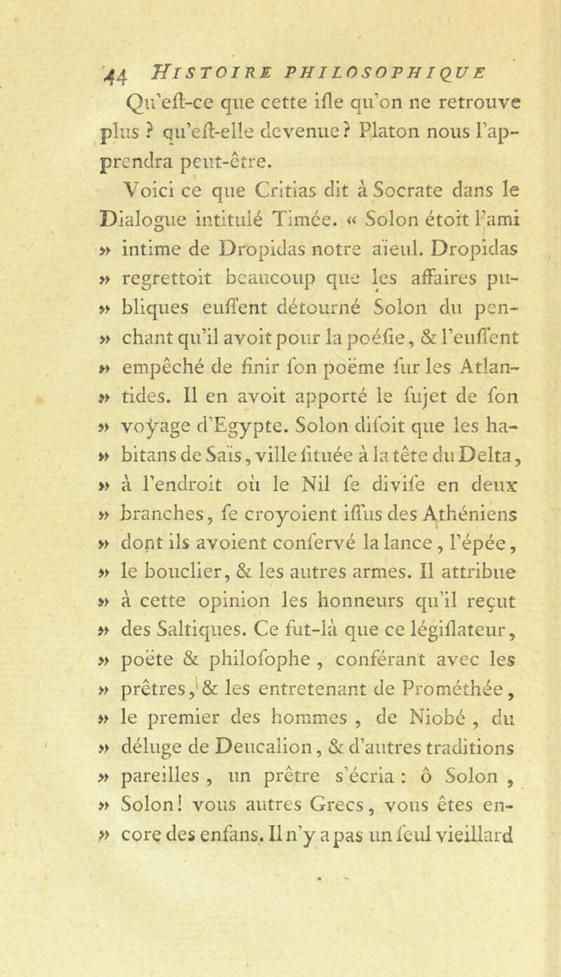 Qu'efl-ce que cette ifle qu’on ne retrouve plus ? qu’e/l-elle devenue ? Platon nous l’ap- prendra peut-être. Voici ce que Crltias dit à Socrate dans le Dialogue intitulé Timée. « Solon étoit l’ami » intime de Dropidas notre aïeul. Dropidas » regrettoit beaucoup que les affaires pu- » bliques euffent détourné Solon du pen- » chant qu’il avoit pour la poé.ïie, & l’euffent » empêché de finir fon poëme fur les Atlan- » tides. Il en avoit apporté le fujet de fou » voyage d’Egypte. Solon difoit que les ha- » bitans de Sais, ville fitiiée à la tête du Delta, » à l’endroit où le Nil fe divife en deux » branches, fe croyoient iffus des A^théniens » dont ils avoient confervé la lance, l’épée, » le bouclier, & les autres armes. Il attribue » à cette opinion les honneurs qu’il reçut des Saltiques. Ce fut-là que ce légiflateur, » poète & philofophe , conférant avec les » prêtres les entretenant de Prométhée, le premier des hommes , de Niobe , du » déluge de Deucalion, & d’autres traditions » pareilles , un prêtre s’écria : ô Solon , » Solon ! vous autres Grecs, vous êtes en- p core des enfans,. Il n’y a pas un feul vieillard