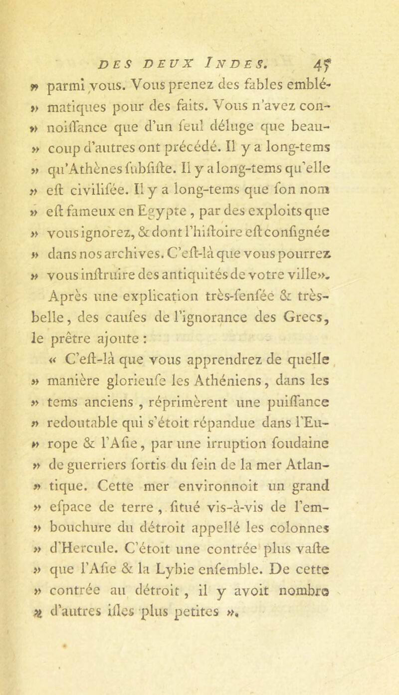 » parmi,vous. Vous prenez des fables emblé- » matiques pour des faits. Vous n’avez con- » noillance que d’un feul déluge que beau- » coup d’autres ont précédé. Il y a long-tems » qii'Athènes fubfifte. Il y a long-tems qu’elle }> eft civilifée. Il y a long-tems que fon nom »> eft fameux en Egypte , par des exploits que / » vous ignorez, & dont l’hiftoire eft confignée « dans nos archives. C’eft-là que vous pourrez vous inftriiire des antiquités de votre ville». Après une explication très-fenféé & très- belle, des caufes de l’ignorance des Grecs, le prêtre ajoute : « C’eft-là que vous apprendrez de quelle, » manière glorieufe les Athéniens, dans les » tems anciens , réprimèrent une puilTance » redoutable qui s’étoit répandue dans FEu- » rope & l’Afte, par une irruption foudaine » de guerriers fortis du fein de la mer Atlan- » tique. Cette mer environnoit un grand » efpace de terre , fttué vis-à-vis de l’em- » bouchure du détroit appellé les colonnes » d’Hercule. C’étoît une contrée plus vafte » que FAfie & la Lybie enfemble. De cette » contrée au détroit, il y avoit nombre Pi d’autres iftes plus petites »,