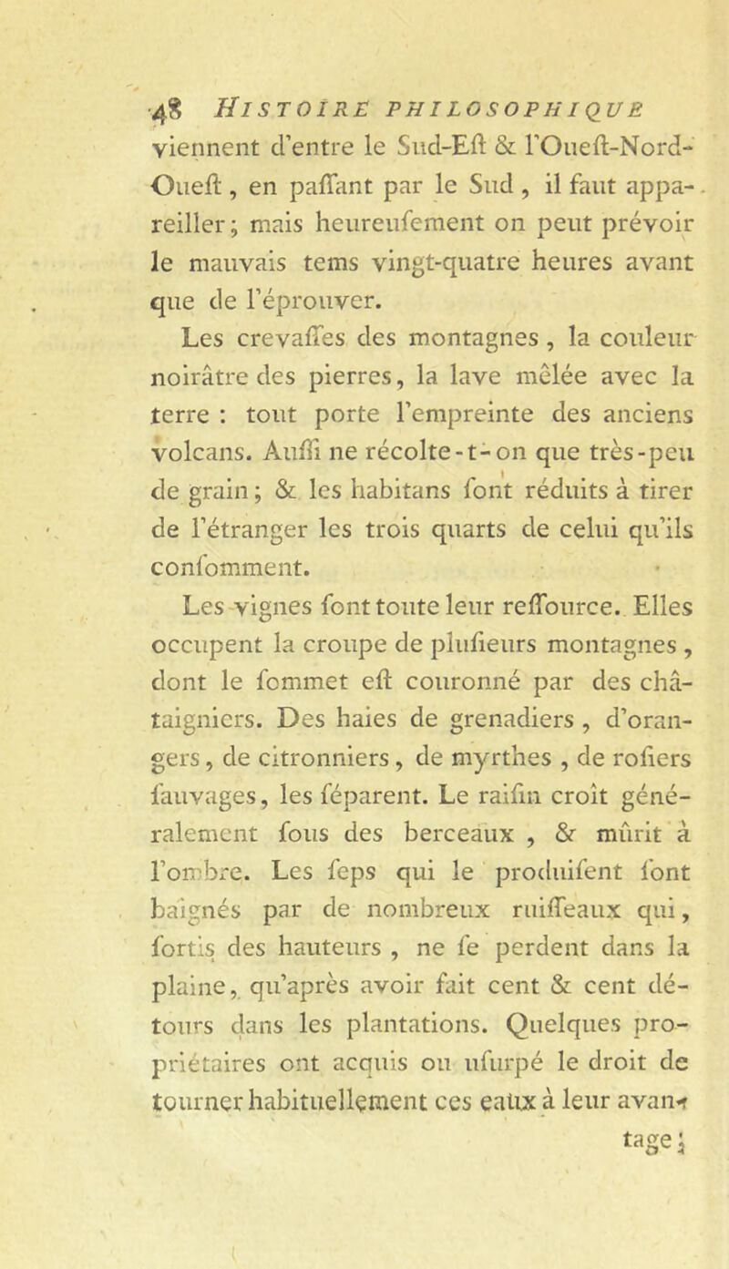 viennent d’entre le Sud-Eft & l’Oueft-Nord- Oiieft, en paffant par le Sud , il faut appa-. reiller ; mais heureufement on peut prévoir le mauvais tems vingt-quatre heures avant que de l’éprouver. Les crevaffes des montagnes, la couleur noirâtre des pierres, la lave mêlée avec la terre : tout porte l’empreinte des anciens volcans. Auffi ne récolte-t-on que très-peu de grain ; & les habitans font réduits à tirer de l’étranger les trois quarts de celui qu’ils confomment. Les vignes font toute leur reffource. Elles occupent la croupe de plufieurs montagnes , dont le fommet eft couronné par des châ- taigniers. Des haies de grenadiers , d’oran- gers , de citronniers, de myrthes , de roliers fauvages, les féparent. Le raifin croît géné- ralement fous des berceaux , & mûrit à l’ombi-e. Les feps qui le produifent font baignés par de nombreux ruiffeaux qui, fortis des hauteurs , ne fe perdent dans la plaine, qii’après avoir fait cent & cent dé- tours dans les plantations. Quelques pro- priétaires ont acquis ou ufurpé le droit de tourner habituellement ces eattx à leur avan*î